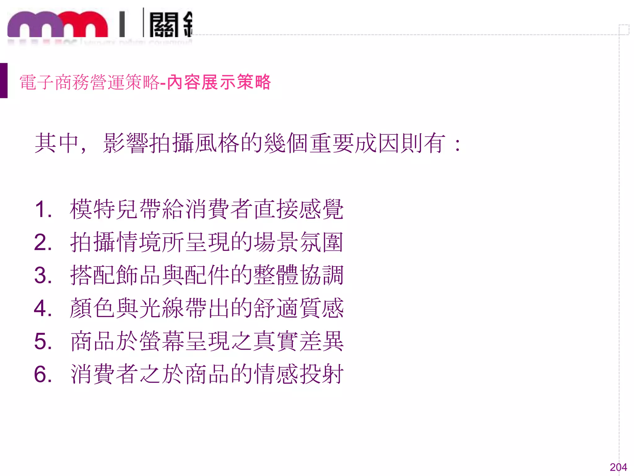 204
電子商務營運策略-內容展示策略
其中，影響拍攝風格的幾個重要成因則有：
1. 模特兒帶給消費者直接感覺
2. 拍攝情境所呈現的場景氛圍
3. 搭配飾品與配件的整體協調
4. 顏色與光線帶出的舒適質感
5. 商品於螢幕呈現之真實差異
6. 消費者之於商品的情感投射
 