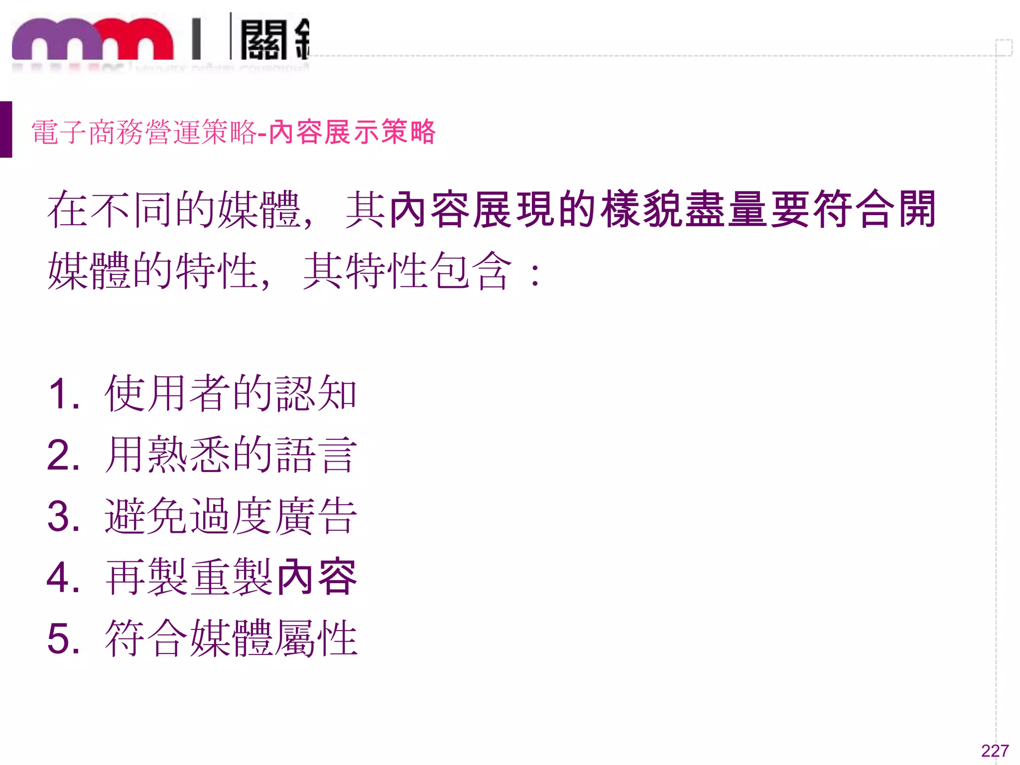 227
電子商務營運策略-內容展示策略
在不同的媒體，其內容展現的樣貌盡量要符合開
媒體的特性，其特性包含：
1. 使用者的認知
2. 用熟悉的語言
3. 避免過度廣告
4. 再製重製內容
5. 符合媒體屬性
 