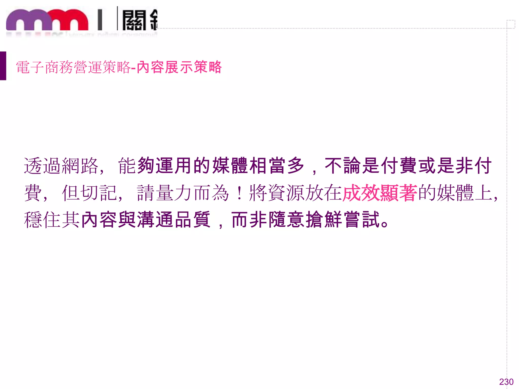 230
電子商務營運策略-內容展示策略
透過網路，能夠運用的媒體相當多，不論是付費或是非付
費，但切記，請量力而為！將資源放在成效顯著的媒體上，
穩住其內容與溝通品質，而非隨意搶鮮嘗試。
 