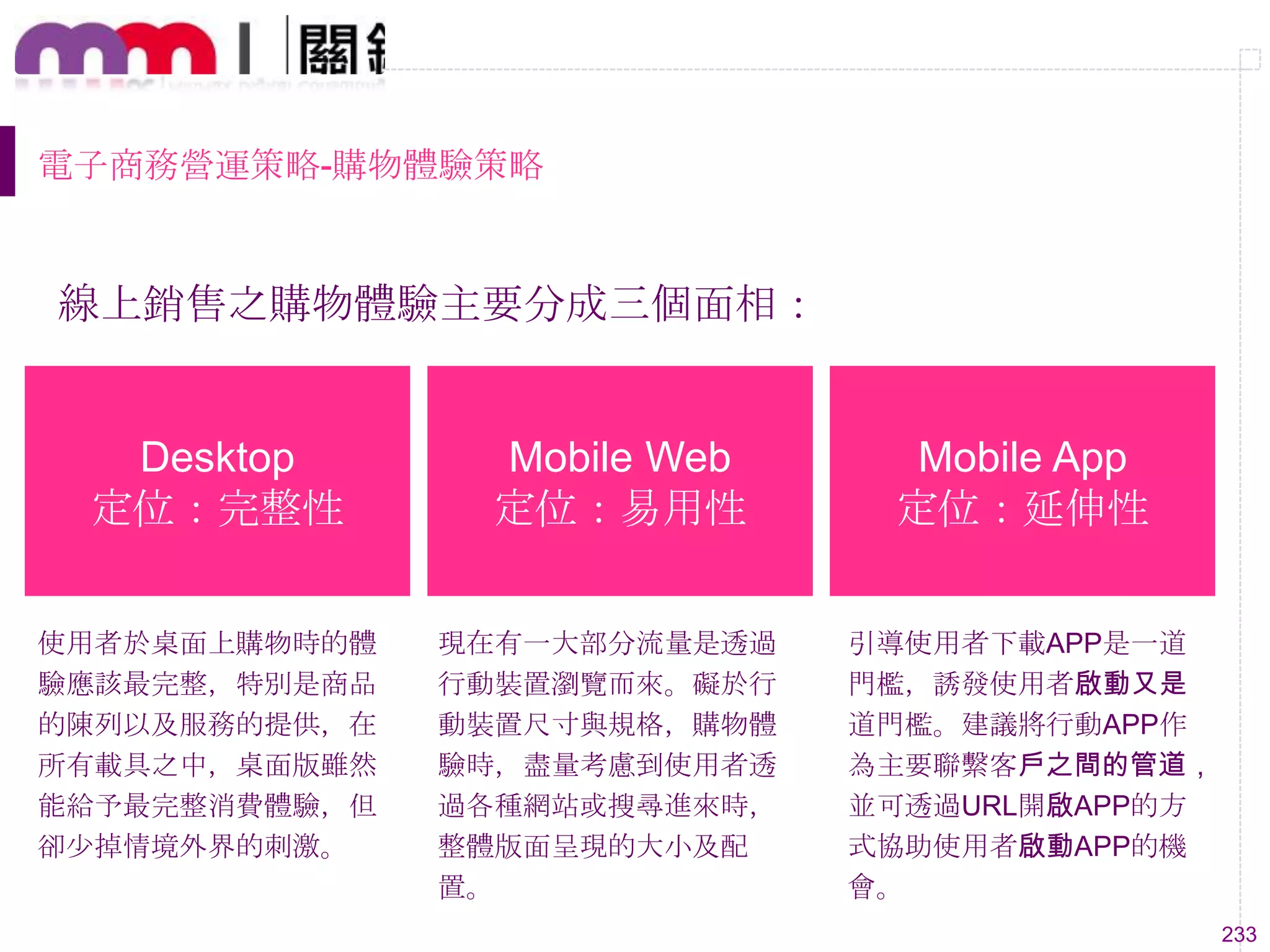 233
電子商務營運策略-購物體驗策略
線上銷售之購物體驗主要分成三個面相：
Desktop
定位：完整性
Mobile Web
定位：易用性
Mobile App
定位：延伸性
使用者於桌面上購物時的體
驗應該最完整，特別是商品
的陳列以及服務的提供，在
所有載具之中，桌面版雖然
能給予最完整消費體驗，但
卻尐掉情境外界的刺激。
現在有一大部分流量是透過
行動裝置瀏覽而來。礙於行
動裝置尺寸與規格，購物體
驗時，盡量考慮到使用者透
過各種網站或搜尋進來時，
整體版面呈現的大小及配
置。
引導使用者下載APP是一道
門檻，誘發使用者啟動又是
道門檻。建議將行動APP作
為主要聯繫客戶之間的管道，
並可透過URL開啟APP的方
式協助使用者啟動APP的機
會。
 