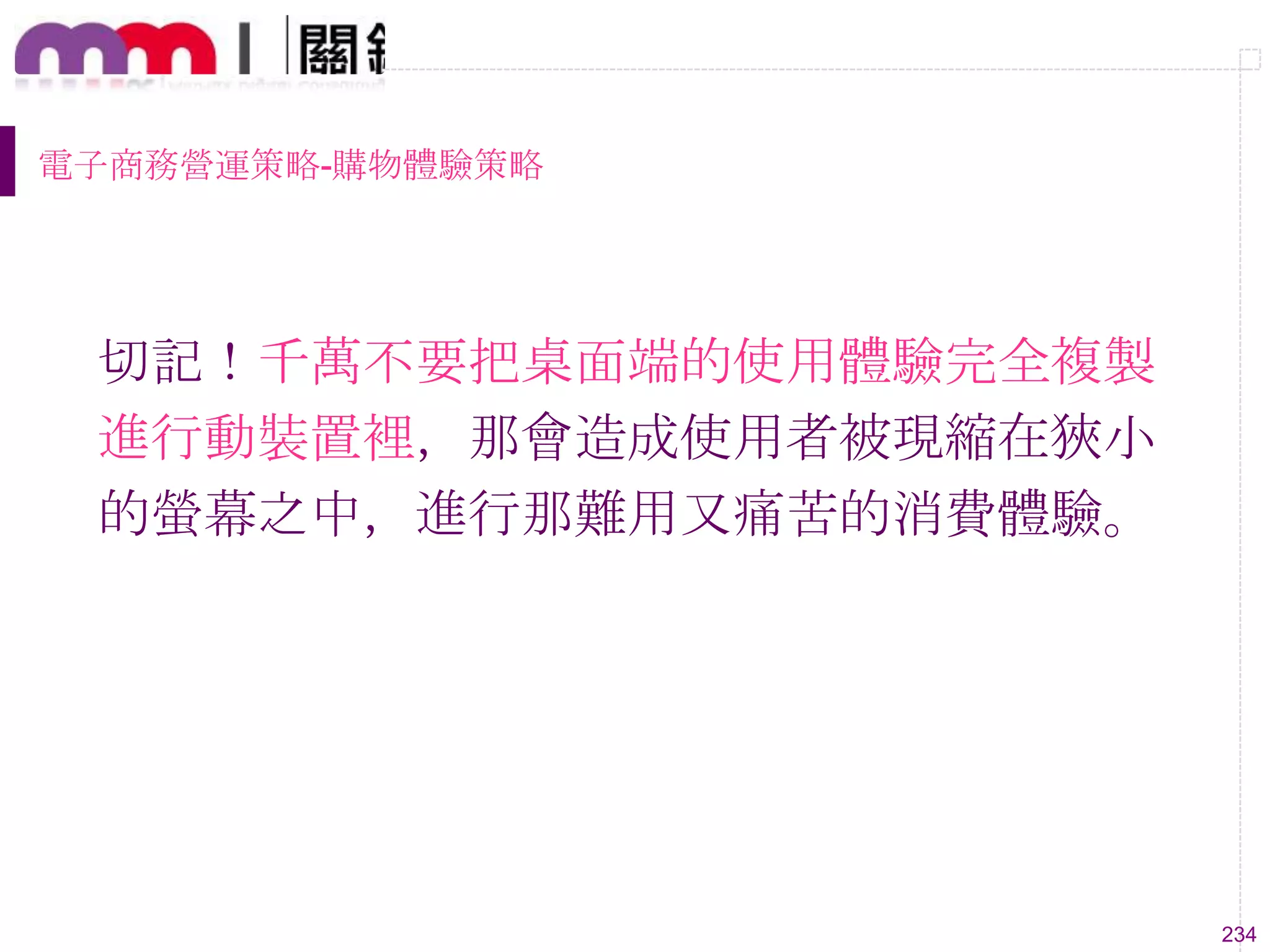 234
電子商務營運策略-購物體驗策略
切記！千萬不要把桌面端的使用體驗完全複製
進行動裝置裡，那會造成使用者被現縮在狹小
的螢幕之中，進行那難用又痛苦的消費體驗。
 