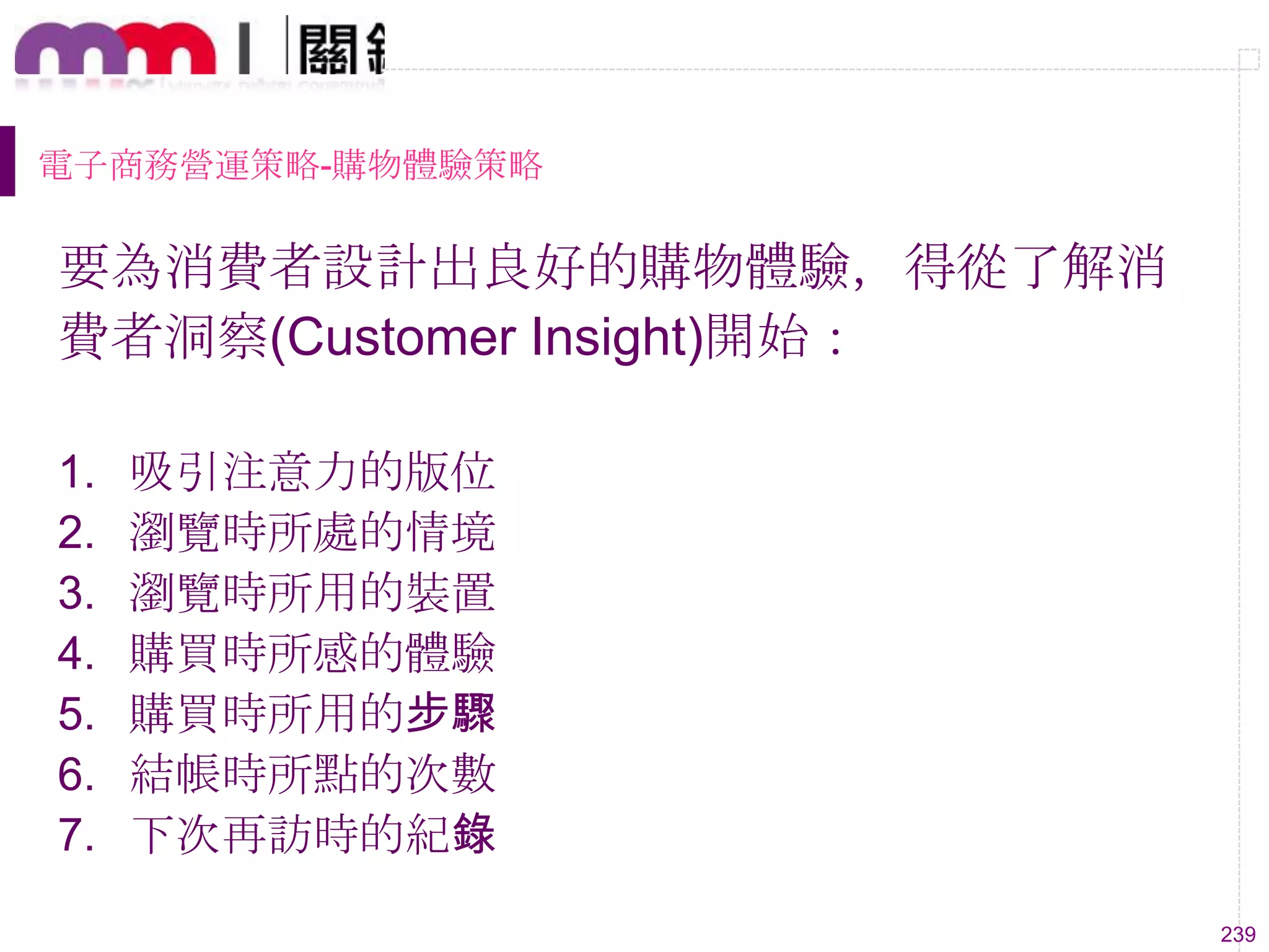 239
電子商務營運策略-購物體驗策略
要為消費者設計出良好的購物體驗，得從了解消
費者洞察(Customer Insight)開始：
1. 吸引注意力的版位
2. 瀏覽時所處的情境
3. 瀏覽時所用的裝置
4. 購買時所感的體驗
5. 購買時所用的步驟
6. 結帳時所點的次數
7. 下次再訪時的紀錄
 