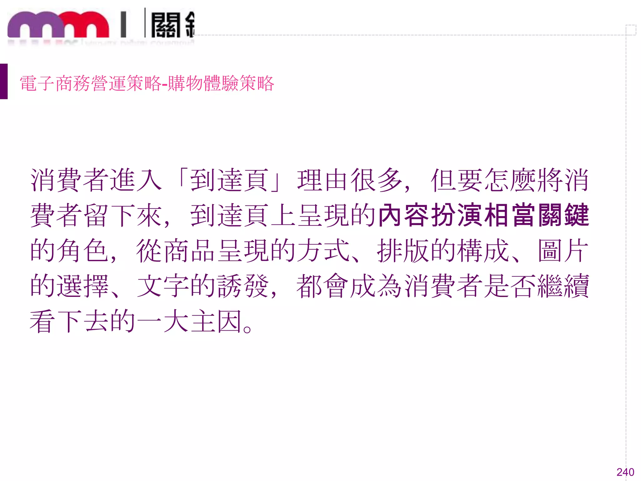 240
電子商務營運策略-購物體驗策略
消費者進入「到達頁」理由很多，但要怎麼將消
費者留下來，到達頁上呈現的內容扮演相當關鍵
的角色，從商品呈現的方式、排版的構成、圖片
的選擇、文字的誘發，都會成為消費者是否繼續
看下去的一大主因。
 