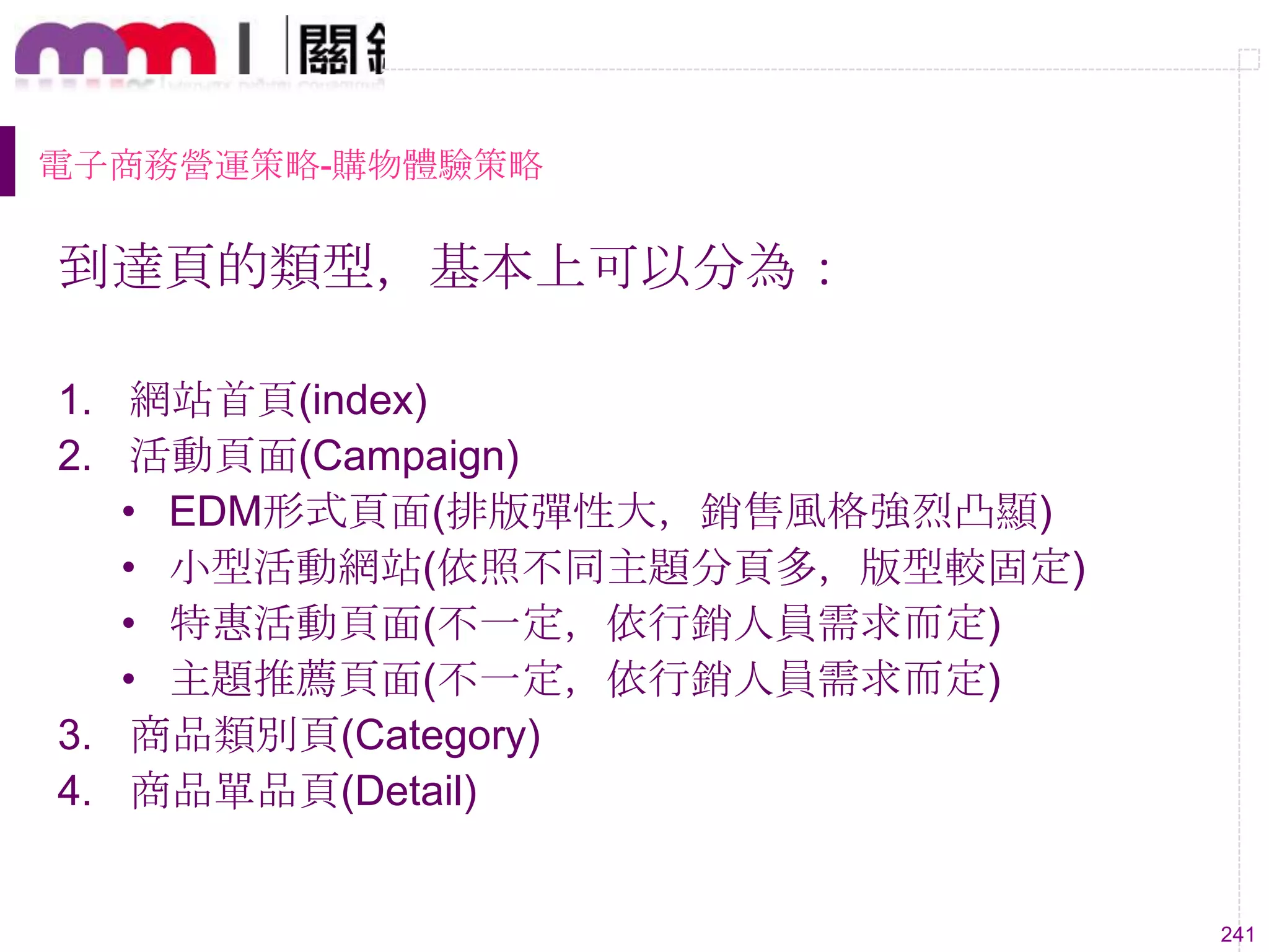 241
電子商務營運策略-購物體驗策略
到達頁的類型，基本上可以分為：
1. 網站首頁(index)
2. 活動頁面(Campaign)
• EDM形式頁面(排版彈性大，銷售風格強烈凸顯)
• 小型活動網站(依照不同主題分頁多，版型較固定)
• 特惠活動頁面(不一定，依行銷人員需求而定)
• 主題推薦頁面(不一定，依行銷人員需求而定)
3. 商品類別頁(Category)
4. 商品單品頁(Detail)
 