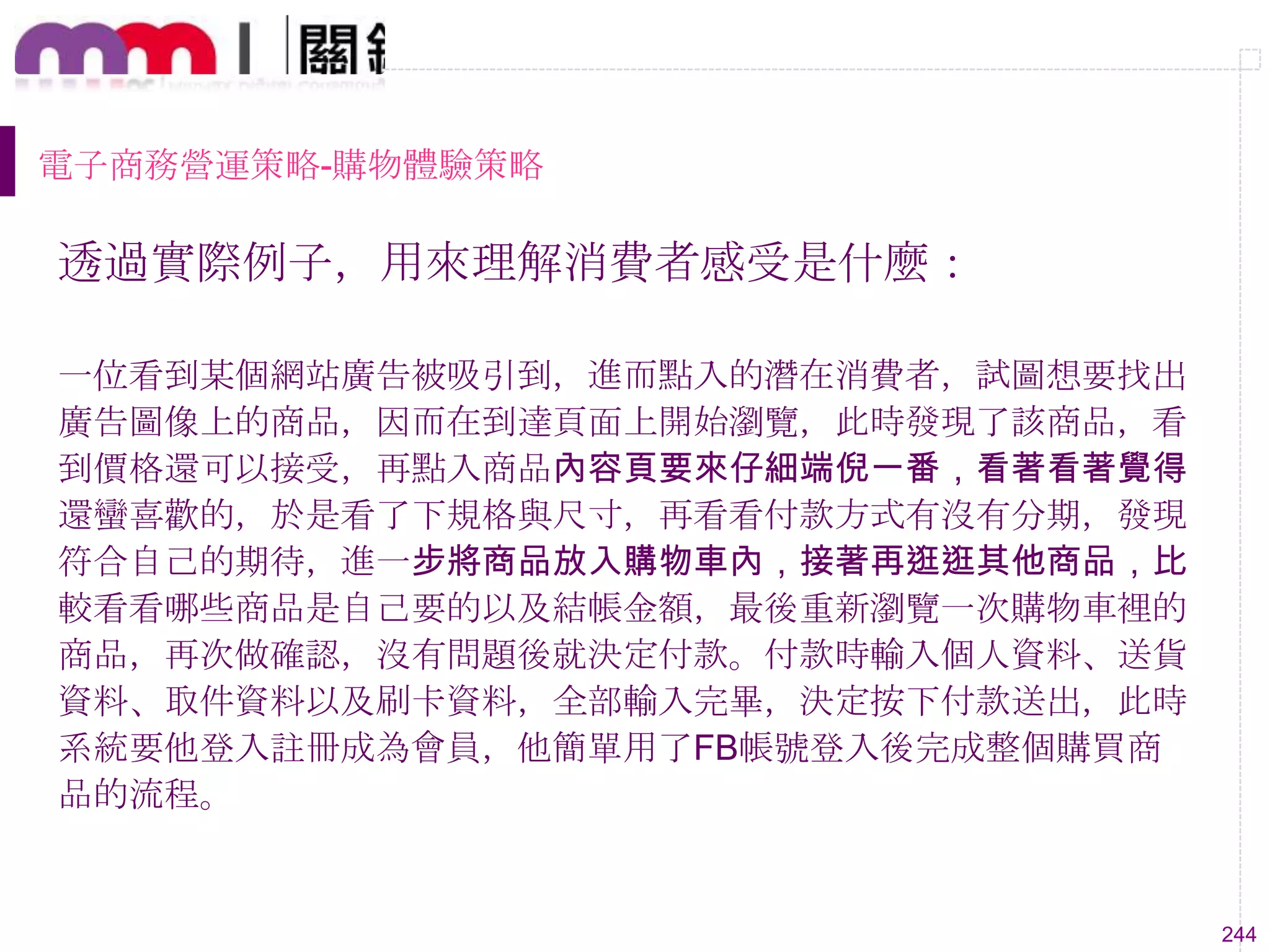 244
電子商務營運策略-購物體驗策略
透過實際例子，用來理解消費者感受是什麼：
一位看到某個網站廣告被吸引到，進而點入的潛在消費者，試圖想要找出
廣告圖像上的商品，因而在到達頁面上開始瀏覽，此時發現了該商品，看
到價格還可以接受，再點入商品內容頁要來仔細端倪一番，看著看著覺得
還蠻喜歡的，於是看了下規格與尺寸，再看看付款方式有沒有分期，發現
符合自己的期待，進一步將商品放入購物車內，接著再逛逛其他商品，比
較看看哪些商品是自己要的以及結帳金額，最後重新瀏覽一次購物車裡的
商品，再次做確認，沒有問題後就決定付款。付款時輸入個人資料、送貨
資料、取件資料以及刷卡資料，全部輸入完畢，決定按下付款送出，此時
系統要他登入註冊成為會員，他簡單用了FB帳號登入後完成整個購買商
品的流程。
 