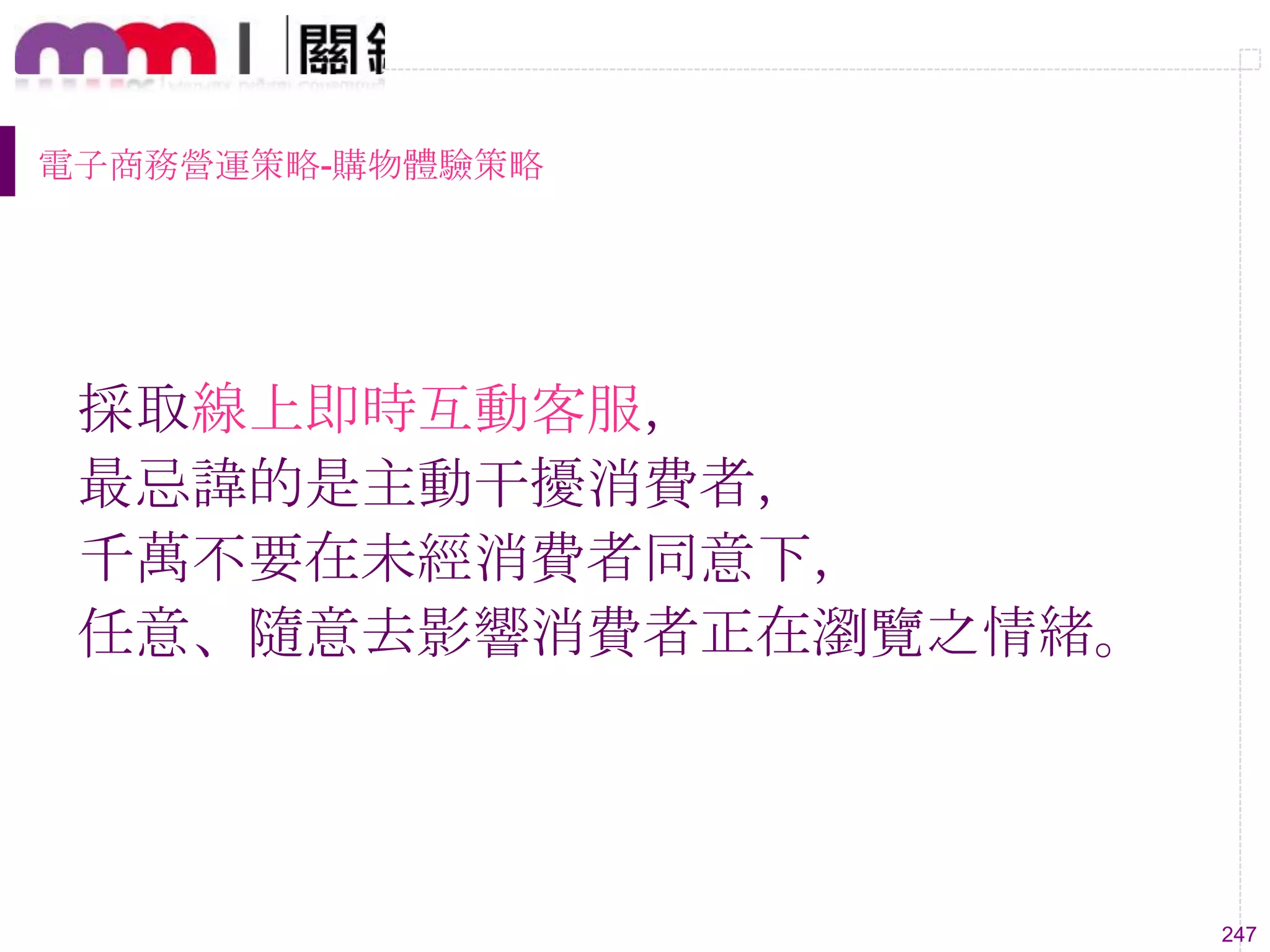 247
電子商務營運策略-購物體驗策略
採取線上即時互動客服，
最忌諱的是主動干擾消費者，
千萬不要在未經消費者同意下，
任意、隨意去影響消費者正在瀏覽之情緒。
 