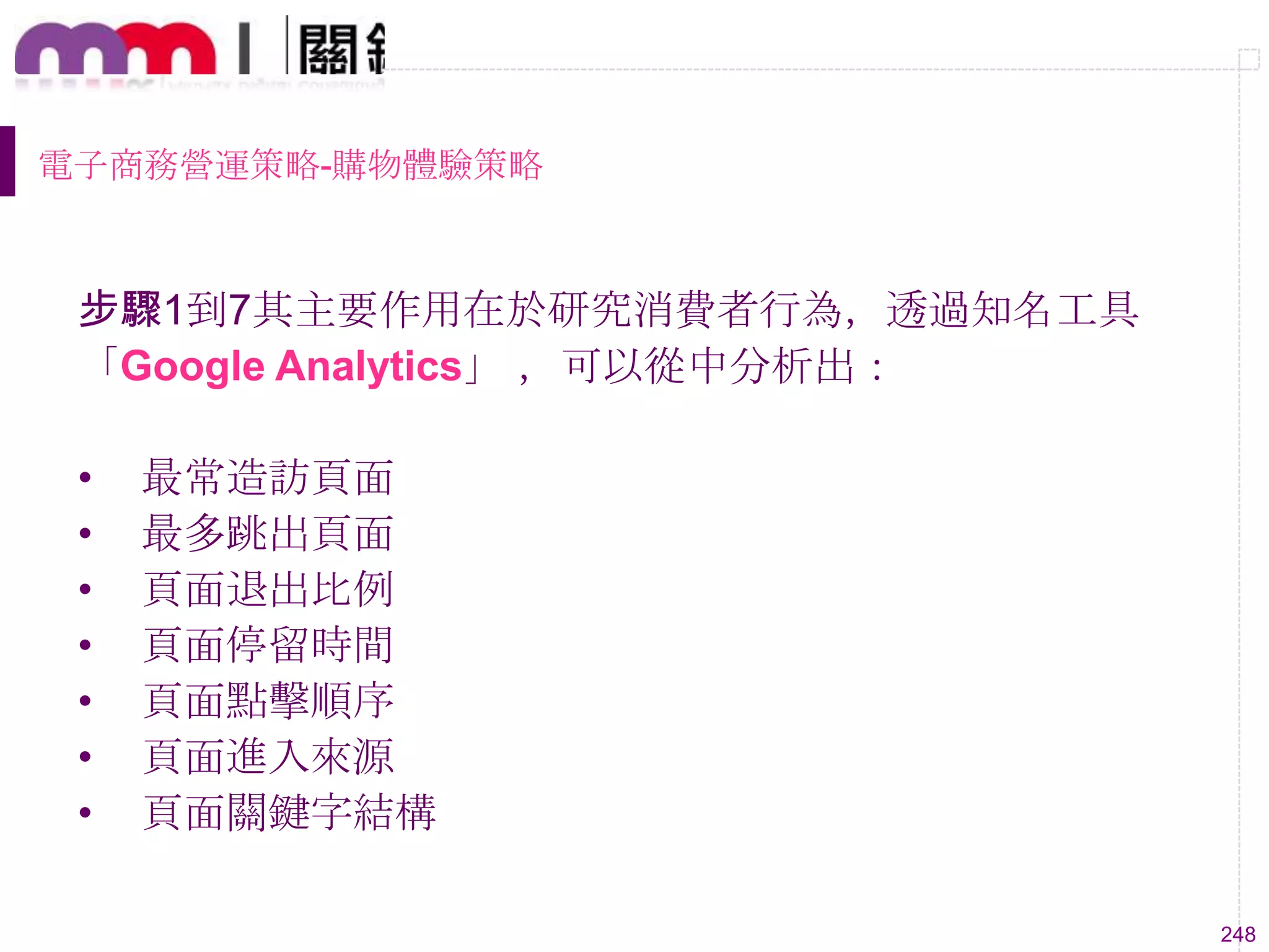 248
電子商務營運策略-購物體驗策略
步驟1到7其主要作用在於研究消費者行為，透過知名工具
「Google Analytics」 ，可以從中分析出：
• 最常造訪頁面
• 最多跳出頁面
• 頁面退出比例
• 頁面停留時間
• 頁面點擊順序
• 頁面進入來源
• 頁面關鍵字結構
 