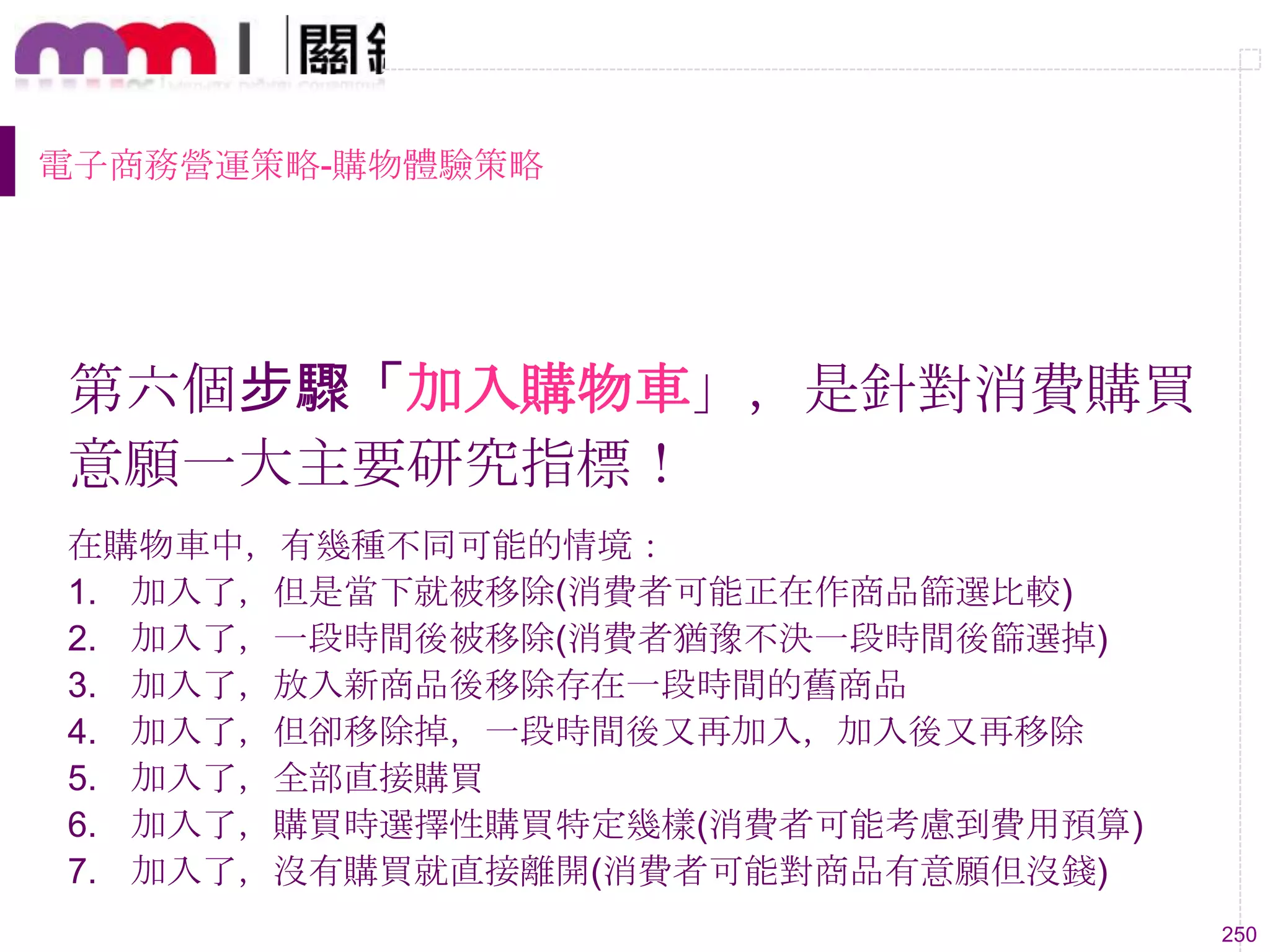 250
電子商務營運策略-購物體驗策略
第六個步驟「加入購物車」，是針對消費購買
意願一大主要研究指標！
在購物車中，有幾種不同可能的情境：
1. 加入了，但是當下就被移除(消費者可能正在作商品篩選比較)
2. 加入了，一段時間後被移除(消費者猶豫不決一段時間後篩選掉)
3. 加入了，放入新商品後移除存在一段時間的舊商品
4. 加入了，但卻移除掉，一段時間後又再加入，加入後又再移除
5. 加入了，全部直接購買
6. 加入了，購買時選擇性購買特定幾樣(消費者可能考慮到費用預算)
7. 加入了，沒有購買就直接離開(消費者可能對商品有意願但沒錢)
 