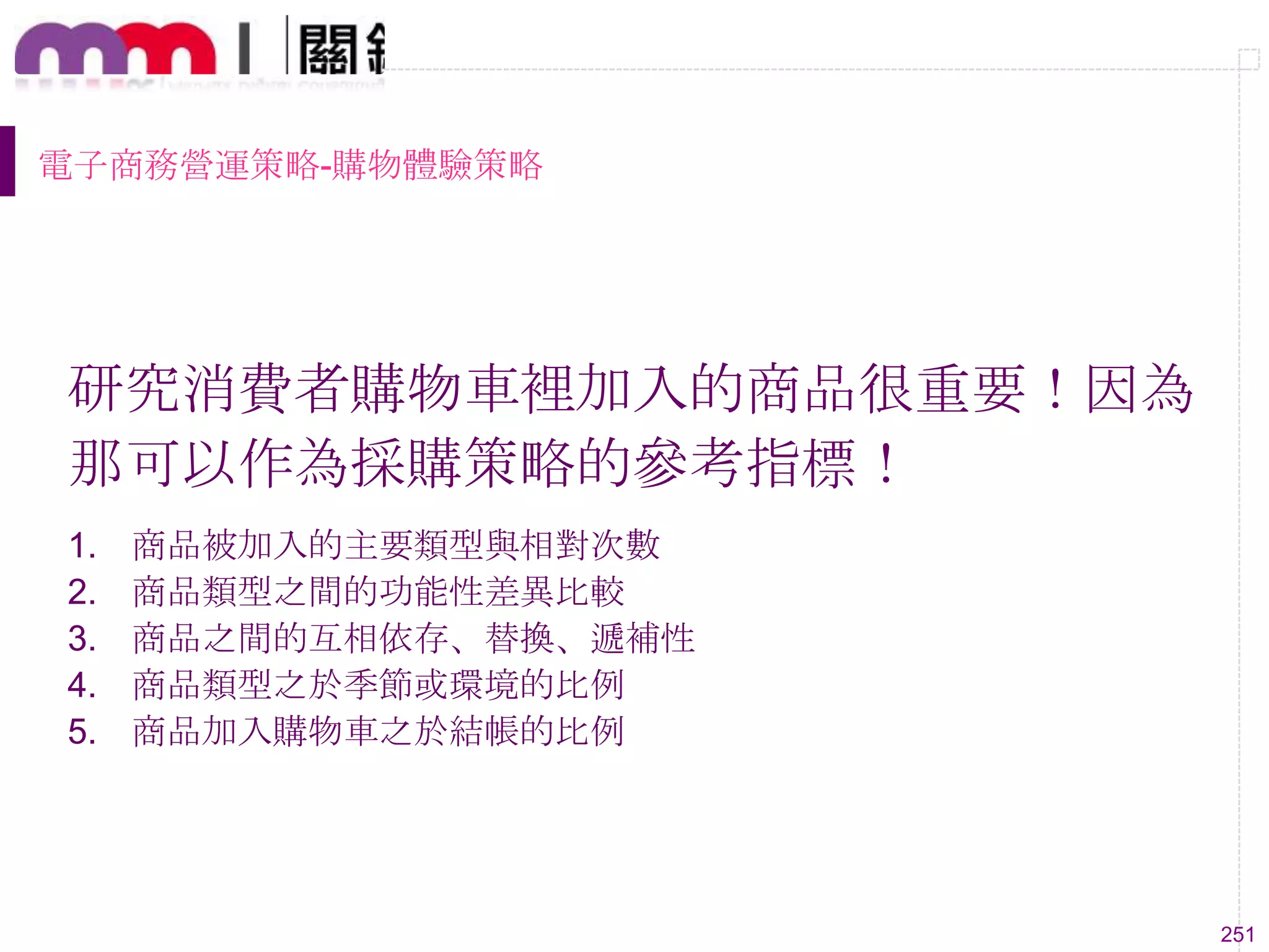 251
電子商務營運策略-購物體驗策略
研究消費者購物車裡加入的商品很重要！因為
那可以作為採購策略的參考指標！
1. 商品被加入的主要類型與相對次數
2. 商品類型之間的功能性差異比較
3. 商品之間的互相依存、替換、遞補性
4. 商品類型之於季節或環境的比例
5. 商品加入購物車之於結帳的比例
 