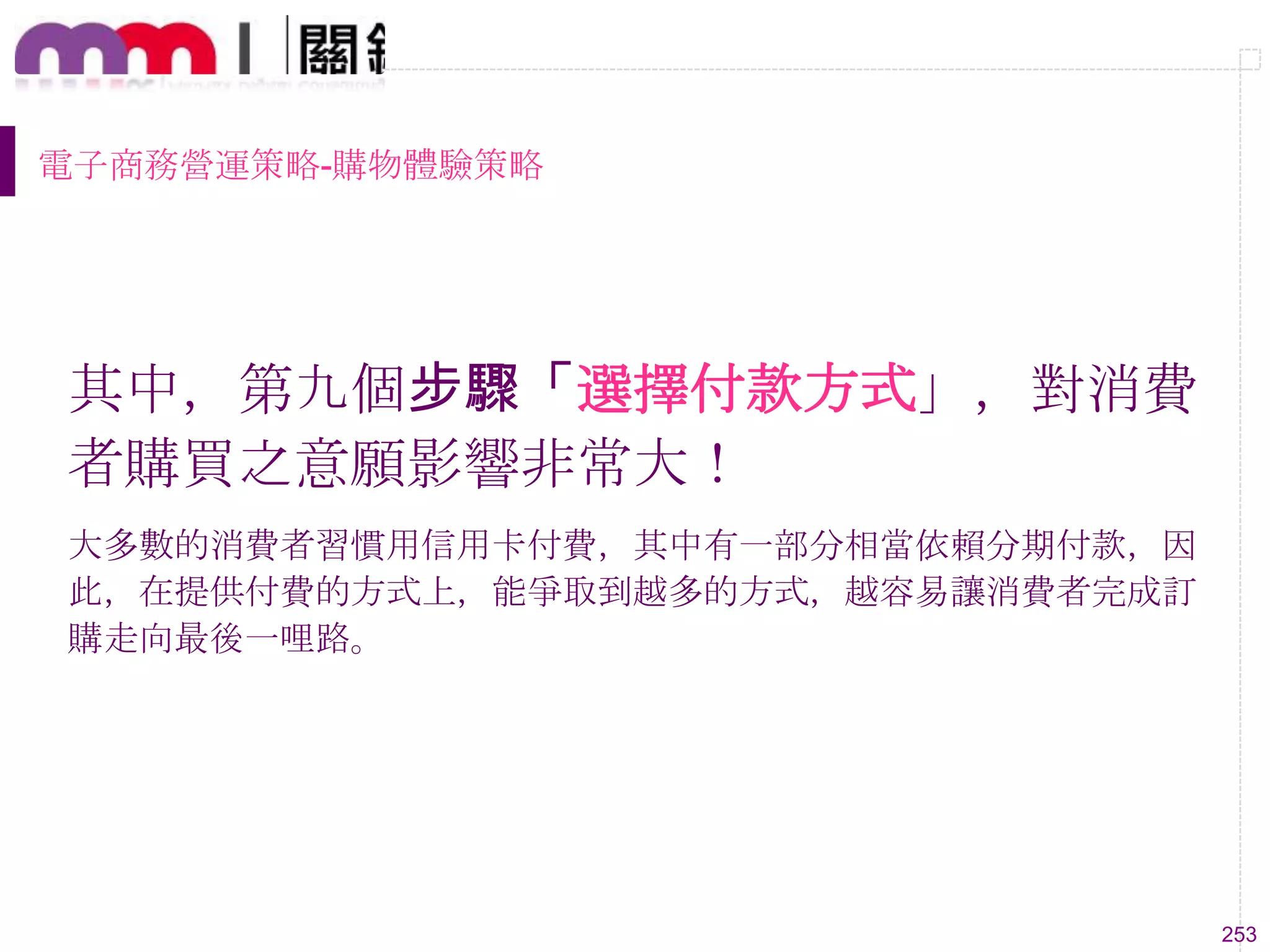 253
電子商務營運策略-購物體驗策略
其中，第九個步驟「選擇付款方式」，對消費
者購買之意願影響非常大！
大多數的消費者習慣用信用卡付費，其中有一部分相當依賴分期付款，因
此，在提供付費的方式上，能爭取到越多的方式，越容易讓消費者完成訂
購走向最後一哩路。
 