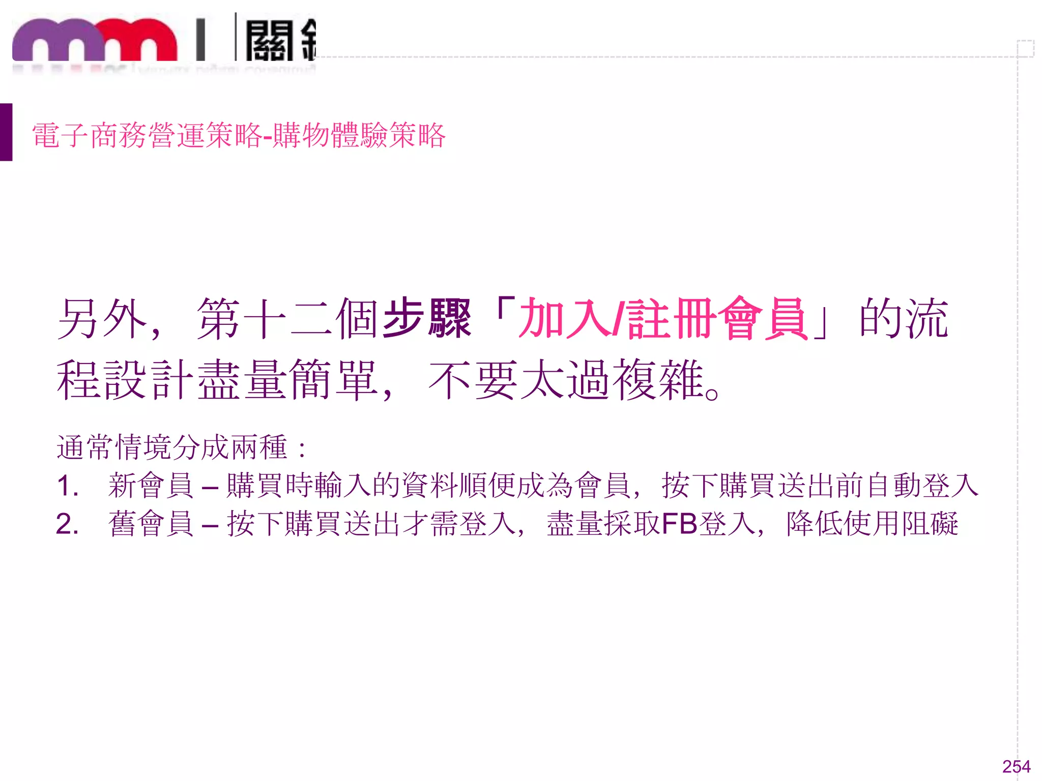 254
電子商務營運策略-購物體驗策略
另外，第十二個步驟「加入/註冊會員」的流
程設計盡量簡單，不要太過複雜。
通常情境分成兩種：
1. 新會員 – 購買時輸入的資料順便成為會員，按下購買送出前自動登入
2. 舊會員 – 按下購買送出才需登入，盡量採取FB登入，降低使用阻礙
 