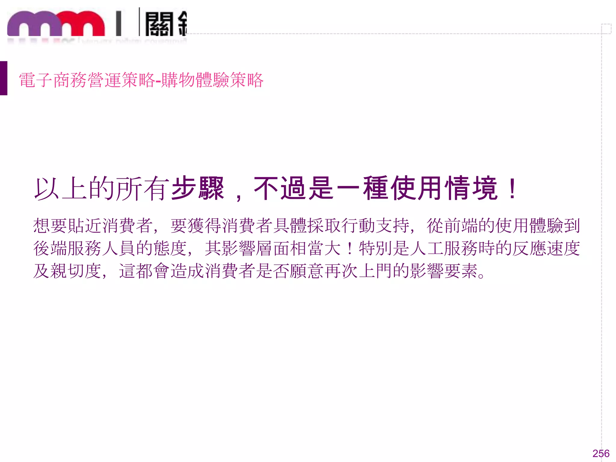 256
電子商務營運策略-購物體驗策略
以上的所有步驟，不過是一種使用情境！
想要貼近消費者，要獲得消費者具體採取行動支持，從前端的使用體驗到
後端服務人員的態度，其影響層面相當大！特別是人工服務時的反應速度
及親切度，這都會造成消費者是否願意再次上門的影響要素。
 