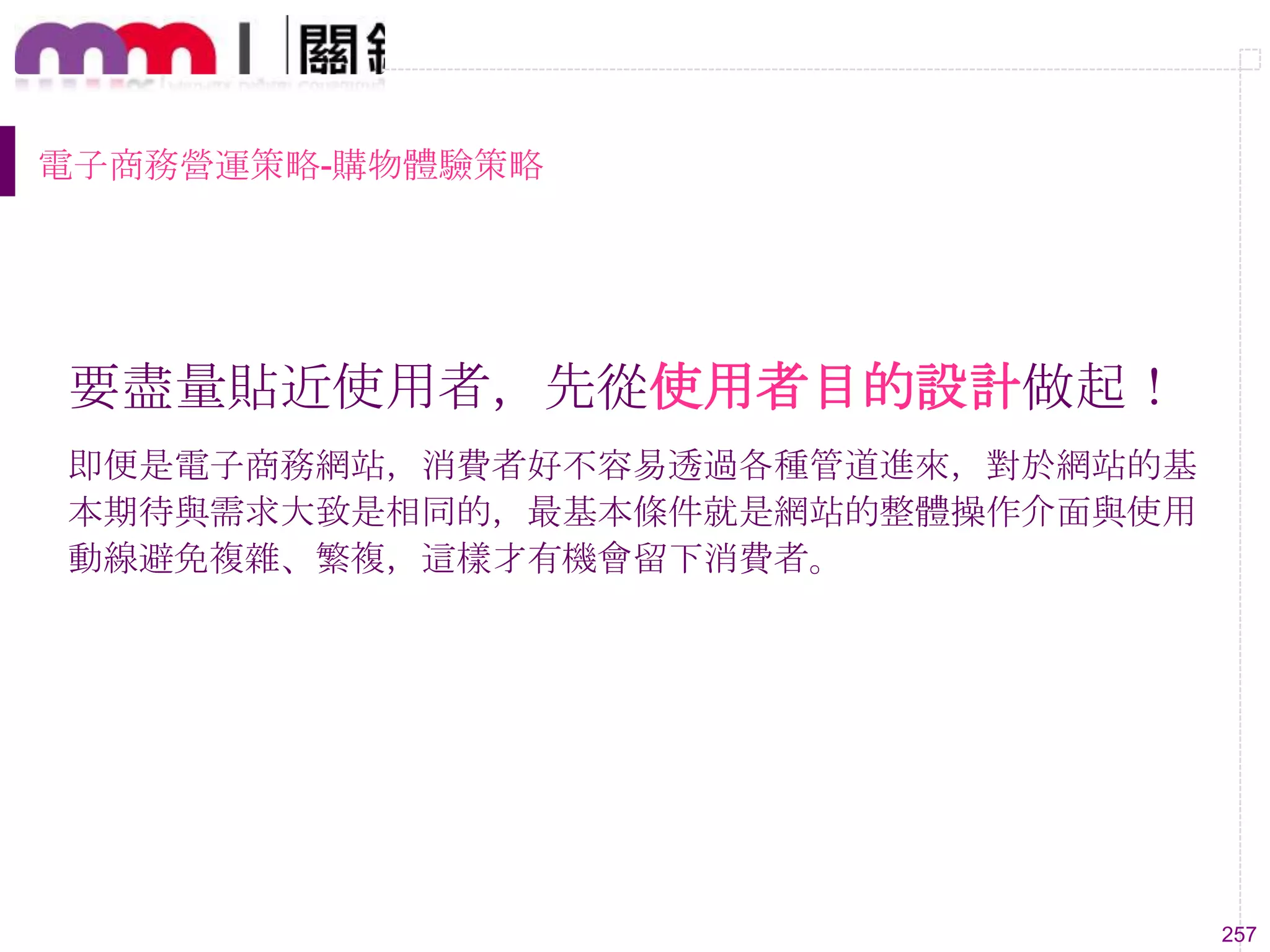 257
電子商務營運策略-購物體驗策略
要盡量貼近使用者，先從使用者目的設計做起！
即便是電子商務網站，消費者好不容易透過各種管道進來，對於網站的基
本期待與需求大致是相同的，最基本條件就是網站的整體操作介面與使用
動線避免複雜、繁複，這樣才有機會留下消費者。
 