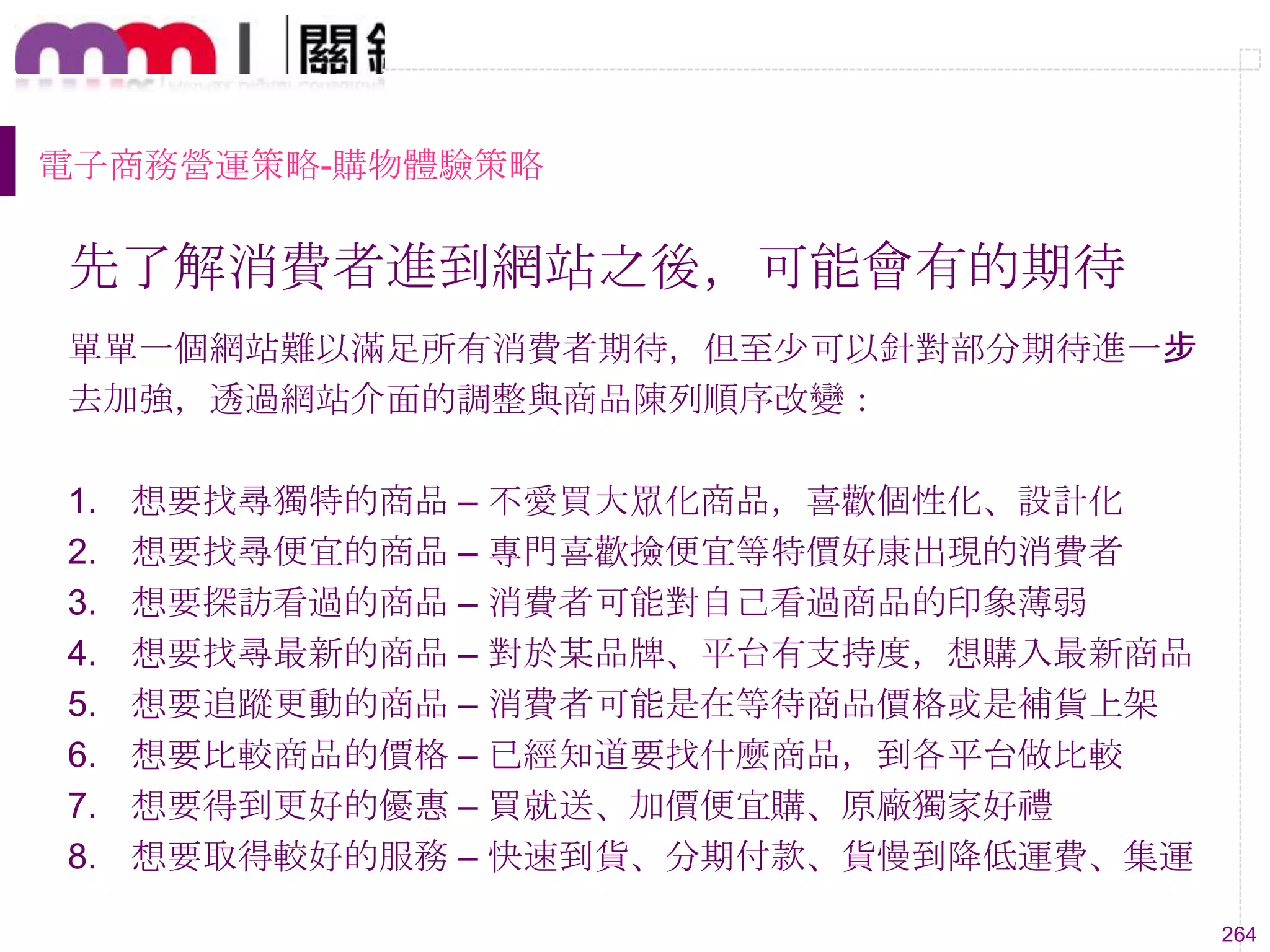 264
電子商務營運策略-購物體驗策略
先了解消費者進到網站之後，可能會有的期待
單單一個網站難以滿足所有消費者期待，但至尐可以針對部分期待進一步
去加強，透過網站介面的調整與商品陳列順序改變：
1. 想要找尋獨特的商品 – 不愛買大眾化商品，喜歡個性化、設計化
2. 想要找尋便宜的商品 – 專門喜歡撿便宜等特價好康出現的消費者
3. 想要探訪看過的商品 – 消費者可能對自己看過商品的印象薄弱
4. 想要找尋最新的商品 – 對於某品牌、平台有支持度，想購入最新商品
5. 想要追蹤更動的商品 – 消費者可能是在等待商品價格或是補貨上架
6. 想要比較商品的價格 – 已經知道要找什麼商品，到各平台做比較
7. 想要得到更好的優惠 – 買就送、加價便宜購、原廠獨家好禮
8. 想要取得較好的服務 – 快速到貨、分期付款、貨慢到降低運費、集運
 
