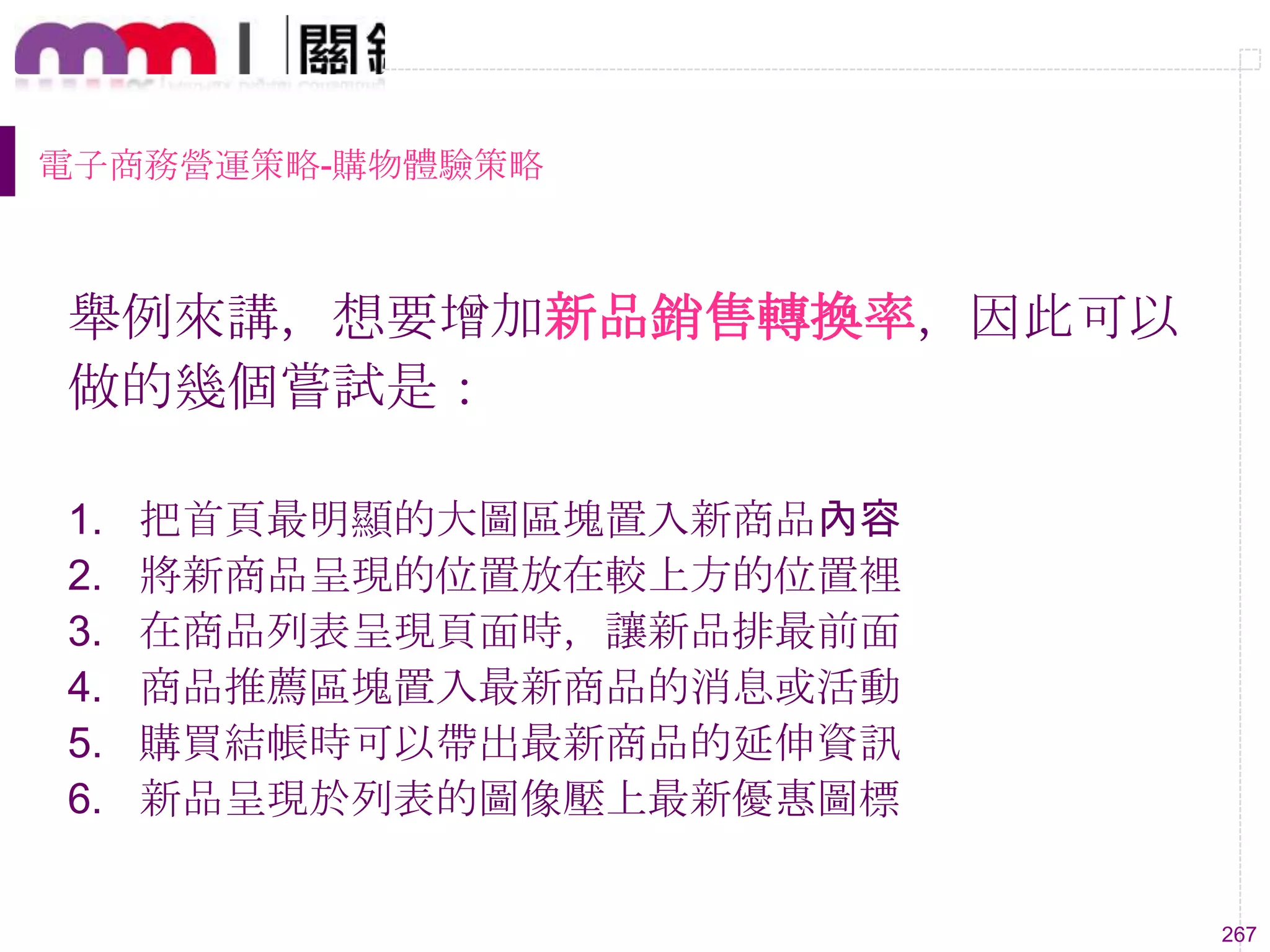 267
電子商務營運策略-購物體驗策略
舉例來講，想要增加新品銷售轉換率，因此可以
做的幾個嘗試是：
1. 把首頁最明顯的大圖區塊置入新商品內容
2. 將新商品呈現的位置放在較上方的位置裡
3. 在商品列表呈現頁面時，讓新品排最前面
4. 商品推薦區塊置入最新商品的消息或活動
5. 購買結帳時可以帶出最新商品的延伸資訊
6. 新品呈現於列表的圖像壓上最新優惠圖標
 