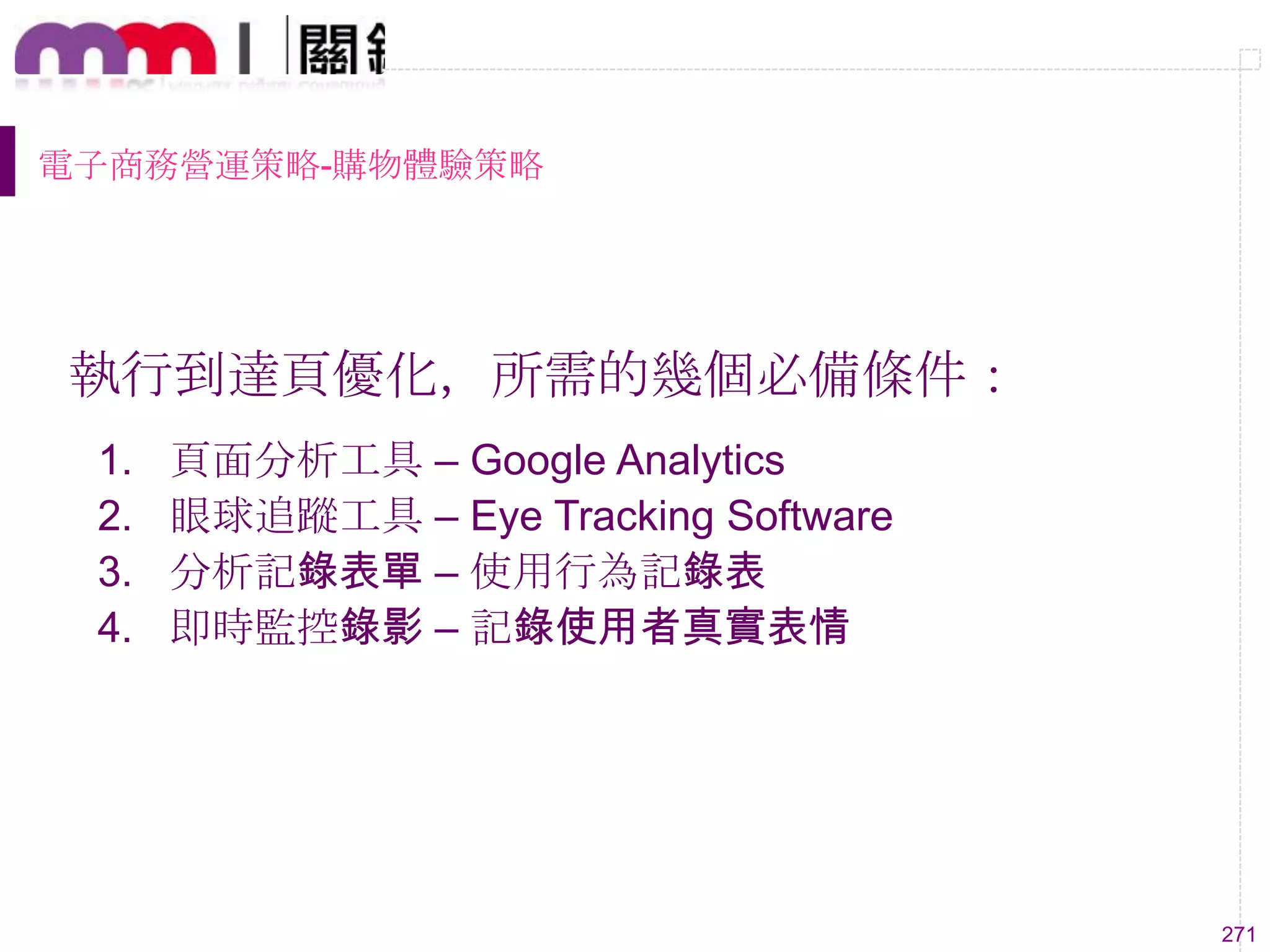 271
電子商務營運策略-購物體驗策略
執行到達頁優化，所需的幾個必備條件：
1. 頁面分析工具 – Google Analytics
2. 眼球追蹤工具 – Eye Tracking Software
3. 分析記錄表單 – 使用行為記錄表
4. 即時監控錄影 – 記錄使用者真實表情
 