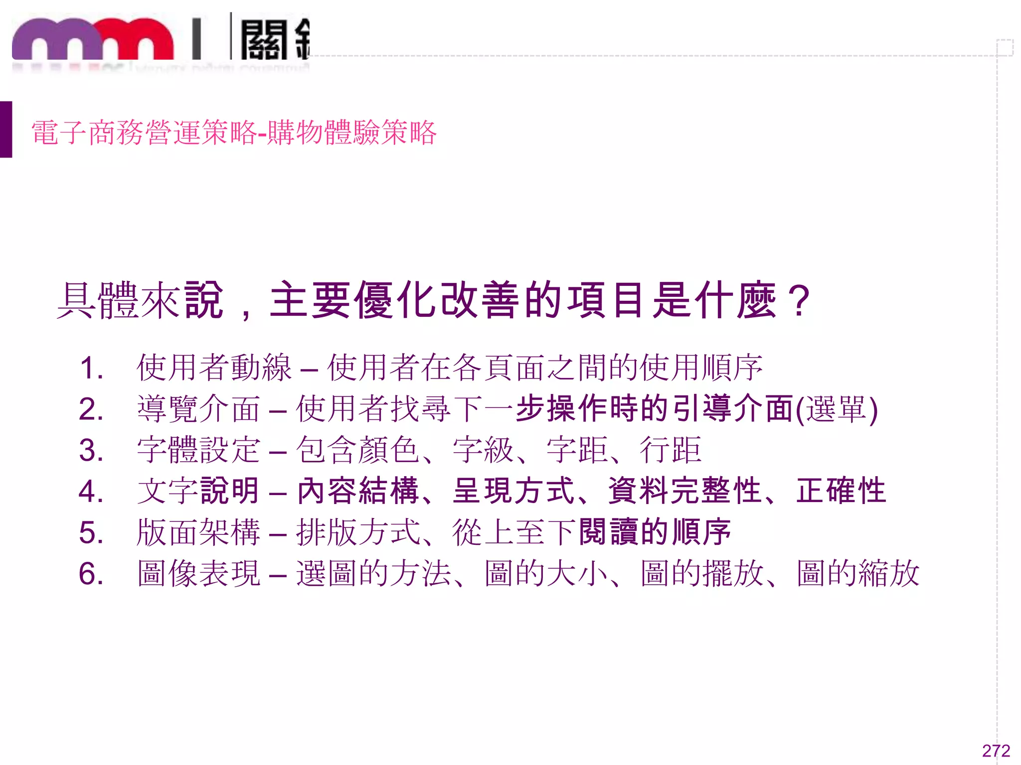 272
電子商務營運策略-購物體驗策略
具體來說，主要優化改善的項目是什麼？
1. 使用者動線 – 使用者在各頁面之間的使用順序
2. 導覽介面 – 使用者找尋下一步操作時的引導介面(選單)
3. 字體設定 – 包含顏色、字級、字距、行距
4. 文字說明 – 內容結構、呈現方式、資料完整性、正確性
5. 版面架構 – 排版方式、從上至下閱讀的順序
6. 圖像表現 – 選圖的方法、圖的大小、圖的擺放、圖的縮放
 