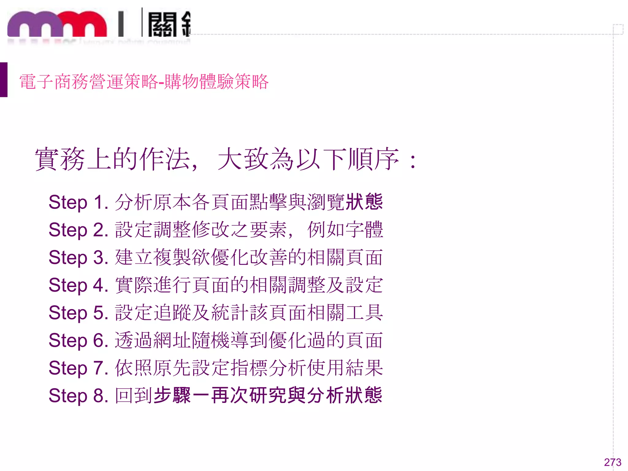 273
電子商務營運策略-購物體驗策略
實務上的作法，大致為以下順序：
Step 1. 分析原本各頁面點擊與瀏覽狀態
Step 2. 設定調整修改之要素，例如字體
Step 3. 建立複製欲優化改善的相關頁面
Step 4. 實際進行頁面的相關調整及設定
Step 5. 設定追蹤及統計該頁面相關工具
Step 6. 透過網址隨機導到優化過的頁面
Step 7. 依照原先設定指標分析使用結果
Step 8. 回到步驟一再次研究與分析狀態
 