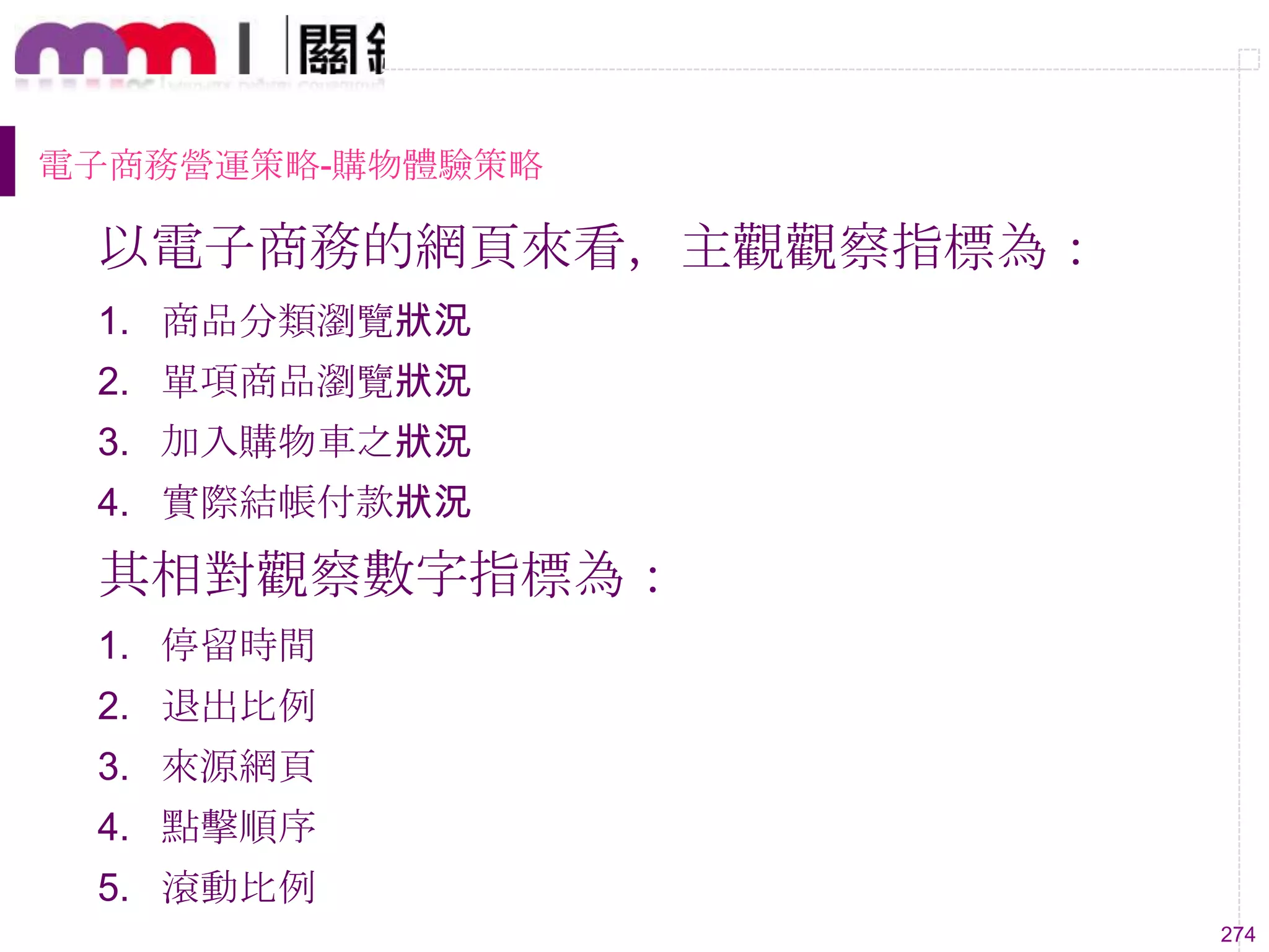 274
電子商務營運策略-購物體驗策略
以電子商務的網頁來看，主觀觀察指標為：
1. 商品分類瀏覽狀況
2. 單項商品瀏覽狀況
3. 加入購物車之狀況
4. 實際結帳付款狀況
其相對觀察數字指標為：
1. 停留時間
2. 退出比例
3. 來源網頁
4. 點擊順序
5. 滾動比例
 