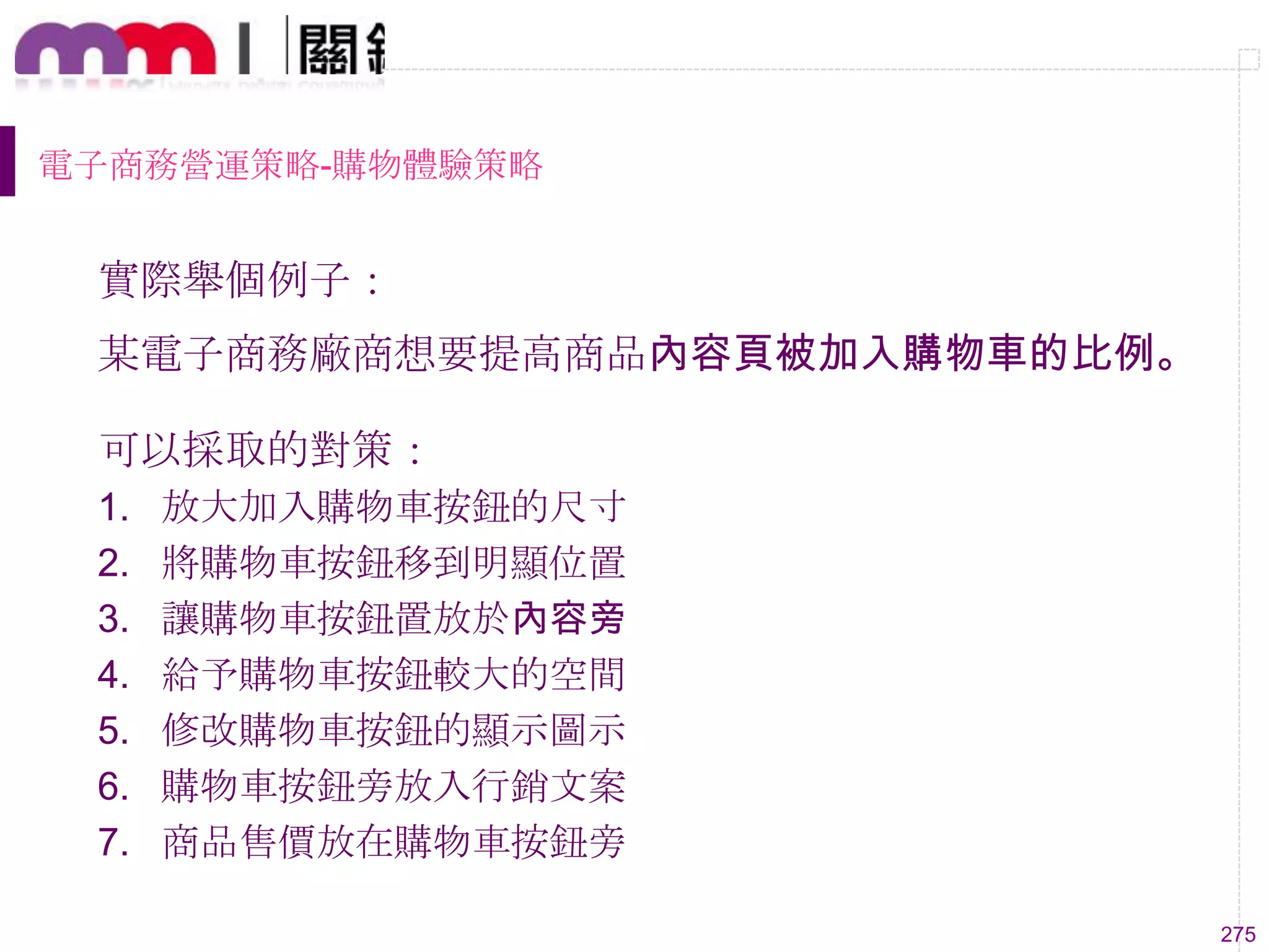 275
電子商務營運策略-購物體驗策略
實際舉個例子：
某電子商務廠商想要提高商品內容頁被加入購物車的比例。
可以採取的對策：
1. 放大加入購物車按鈕的尺寸
2. 將購物車按鈕移到明顯位置
3. 讓購物車按鈕置放於內容旁
4. 給予購物車按鈕較大的空間
5. 修改購物車按鈕的顯示圖示
6. 購物車按鈕旁放入行銷文案
7. 商品售價放在購物車按鈕旁
 
