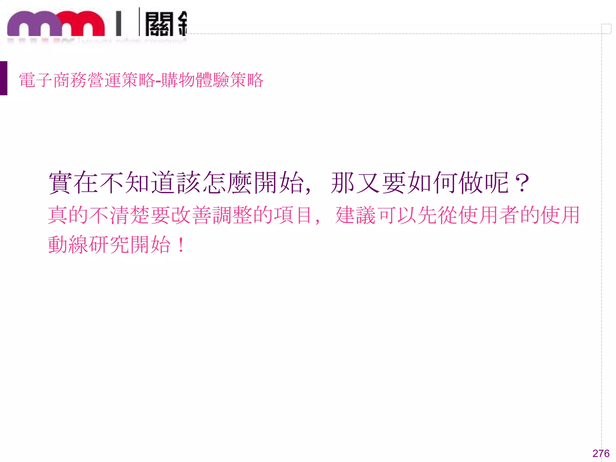 276
電子商務營運策略-購物體驗策略
實在不知道該怎麼開始，那又要如何做呢？
真的不清楚要改善調整的項目，建議可以先從使用者的使用
動線研究開始！
 