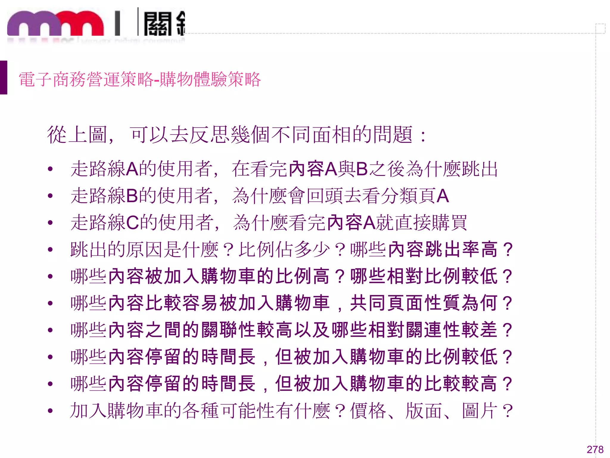 278
電子商務營運策略-購物體驗策略
從上圖，可以去反思幾個不同面相的問題：
• 走路線A的使用者，在看完內容A與B之後為什麼跳出
• 走路線B的使用者，為什麼會回頭去看分類頁A
• 走路線C的使用者，為什麼看完內容A就直接購買
• 跳出的原因是什麼？比例佔多尐？哪些內容跳出率高？
• 哪些內容被加入購物車的比例高？哪些相對比例較低？
• 哪些內容比較容易被加入購物車，共同頁面性質為何？
• 哪些內容之間的關聯性較高以及哪些相對關連性較差？
• 哪些內容停留的時間長，但被加入購物車的比例較低？
• 哪些內容停留的時間長，但被加入購物車的比較較高？
• 加入購物車的各種可能性有什麼？價格、版面、圖片？
 