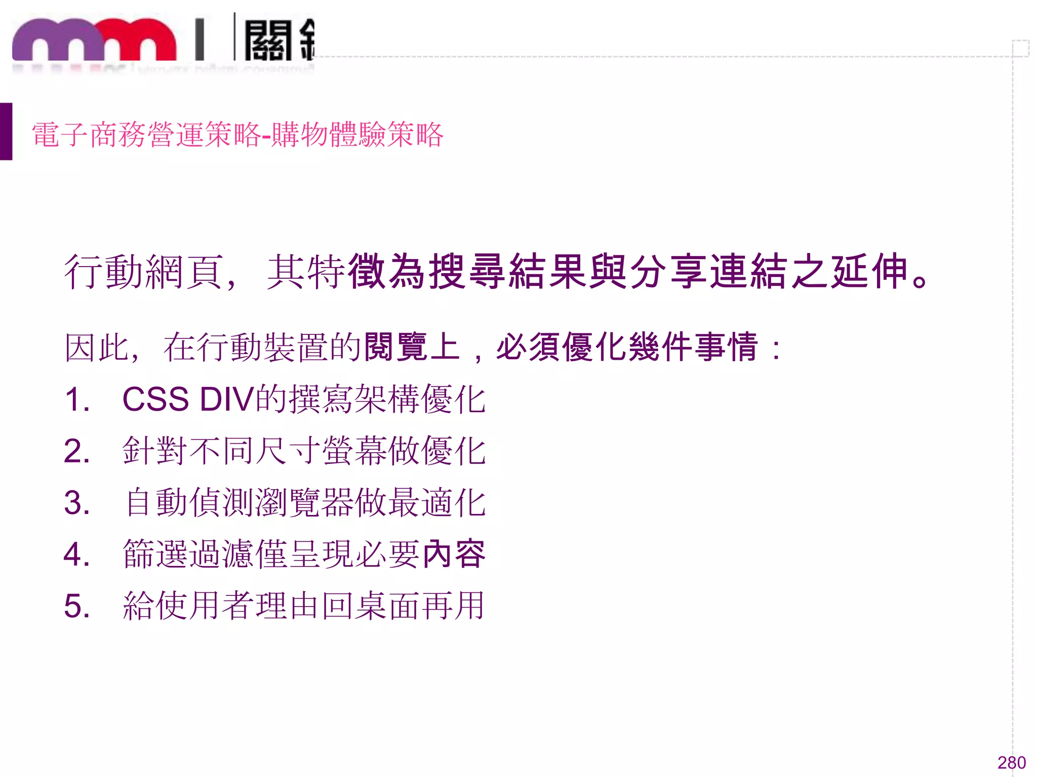 280
電子商務營運策略-購物體驗策略
行動網頁，其特徵為搜尋結果與分享連結之延伸。
因此，在行動裝置的閱覽上，必須優化幾件事情：
1. CSS DIV的撰寫架構優化
2. 針對不同尺寸螢幕做優化
3. 自動偵測瀏覽器做最適化
4. 篩選過濾僅呈現必要內容
5. 給使用者理由回桌面再用
 