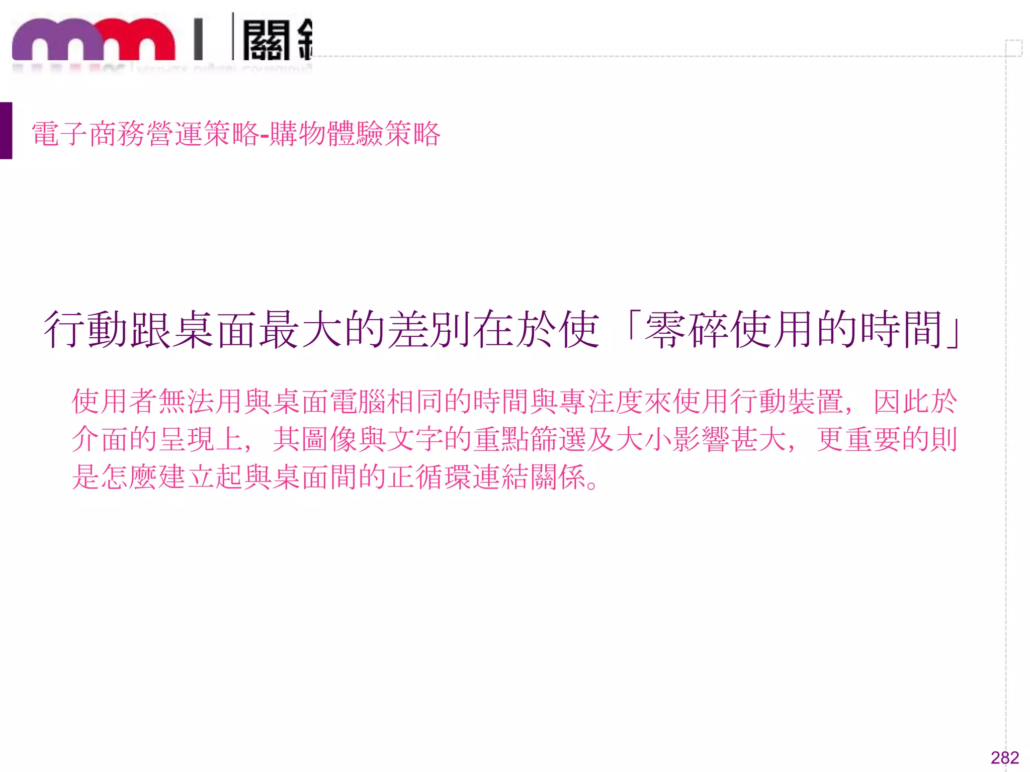 282
電子商務營運策略-購物體驗策略
行動跟桌面最大的差別在於使「零碎使用的時間」
使用者無法用與桌面電腦相同的時間與專注度來使用行動裝置，因此於
介面的呈現上，其圖像與文字的重點篩選及大小影響甚大，更重要的則
是怎麼建立起與桌面間的正循環連結關係。
 