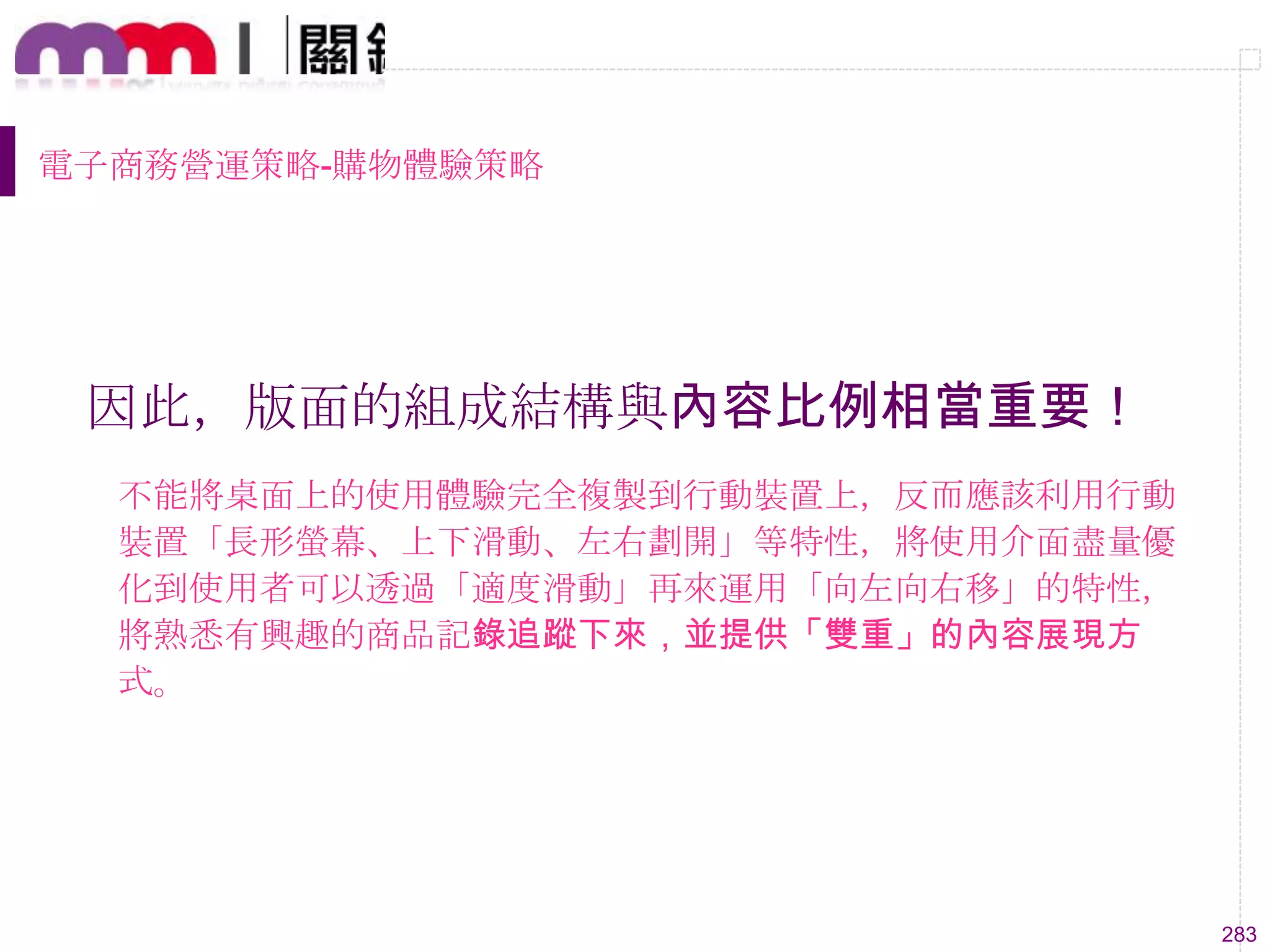 283
電子商務營運策略-購物體驗策略
因此，版面的組成結構與內容比例相當重要！
不能將桌面上的使用體驗完全複製到行動裝置上，反而應該利用行動
裝置「長形螢幕、上下滑動、左右劃開」等特性，將使用介面盡量優
化到使用者可以透過「適度滑動」再來運用「向左向右移」的特性，
將熟悉有興趣的商品記錄追蹤下來，並提供「雙重」的內容展現方
式。
 