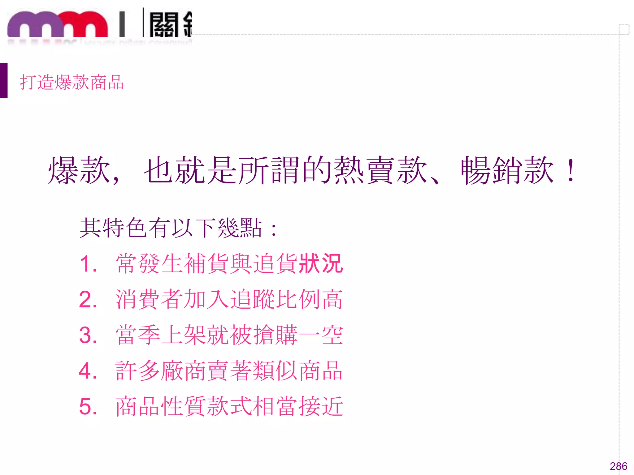 286
打造爆款商品
爆款，也就是所謂的熱賣款、暢銷款！
其特色有以下幾點：
1. 常發生補貨與追貨狀況
2. 消費者加入追蹤比例高
3. 當季上架就被搶購一空
4. 許多廠商賣著類似商品
5. 商品性質款式相當接近
 