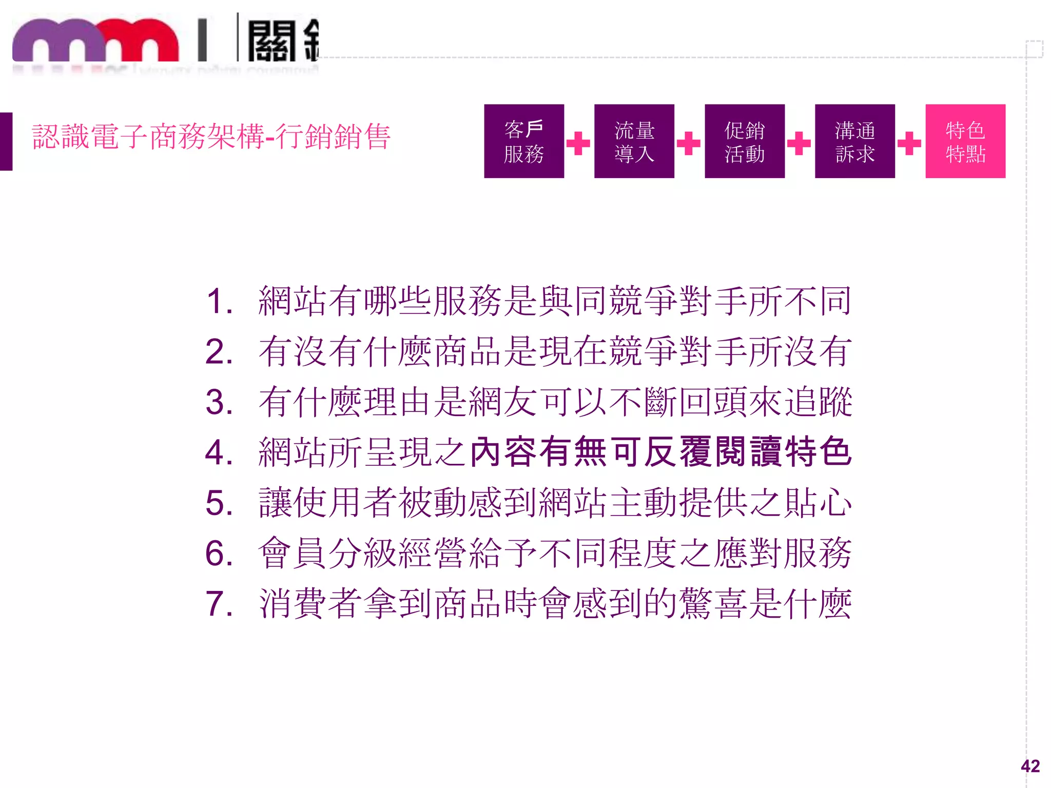 42
認識電子商務架構-行銷銷售 客戶
服務
流量
導入
促銷
活動
溝通
訴求
特色
特點
1. 網站有哪些服務是與同競爭對手所不同
2. 有沒有什麼商品是現在競爭對手所沒有
3. 有什麼理由是網友可以不斷回頭來追蹤
4. 網站所呈現之內容有無可反覆閱讀特色
5. 讓使用者被動感到網站主動提供之貼心
6. 會員分級經營給予不同程度之應對服務
7. 消費者拿到商品時會感到的驚喜是什麼
 
