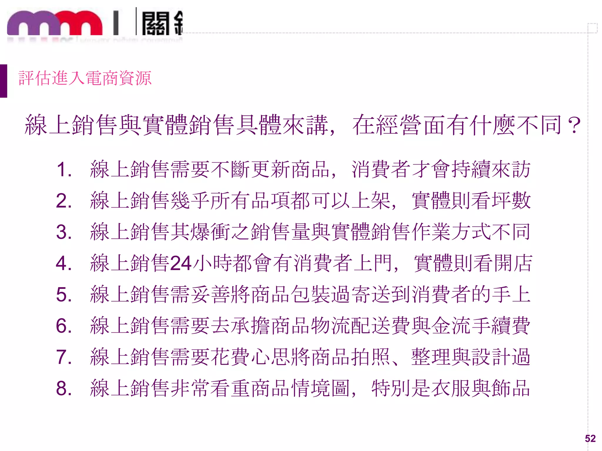 52
評估進入電商資源
線上銷售與實體銷售具體來講，在經營面有什麼不同？
1. 線上銷售需要不斷更新商品，消費者才會持續來訪
2. 線上銷售幾乎所有品項都可以上架，實體則看坪數
3. 線上銷售其爆衝之銷售量與實體銷售作業方式不同
4. 線上銷售24小時都會有消費者上門，實體則看開店
5. 線上銷售需妥善將商品包裝過寄送到消費者的手上
6. 線上銷售需要去承擔商品物流配送費與金流手續費
7. 線上銷售需要花費心思將商品拍照、整理與設計過
8. 線上銷售非常看重商品情境圖，特別是衣服與飾品
 