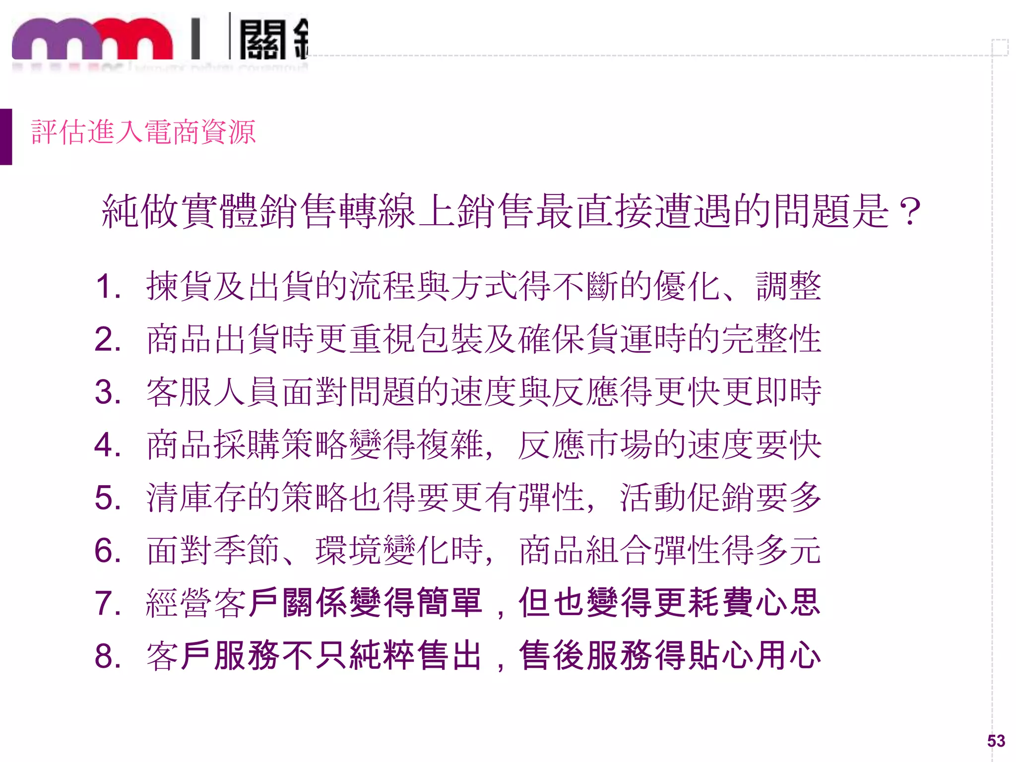 53
評估進入電商資源
純做實體銷售轉線上銷售最直接遭遇的問題是？
1. 揀貨及出貨的流程與方式得不斷的優化、調整
2. 商品出貨時更重視包裝及確保貨運時的完整性
3. 客服人員面對問題的速度與反應得更快更即時
4. 商品採購策略變得複雜，反應市場的速度要快
5. 清庫存的策略也得要更有彈性，活動促銷要多
6. 面對季節、環境變化時，商品組合彈性得多元
7. 經營客戶關係變得簡單，但也變得更耗費心思
8. 客戶服務不只純粹售出，售後服務得貼心用心
 