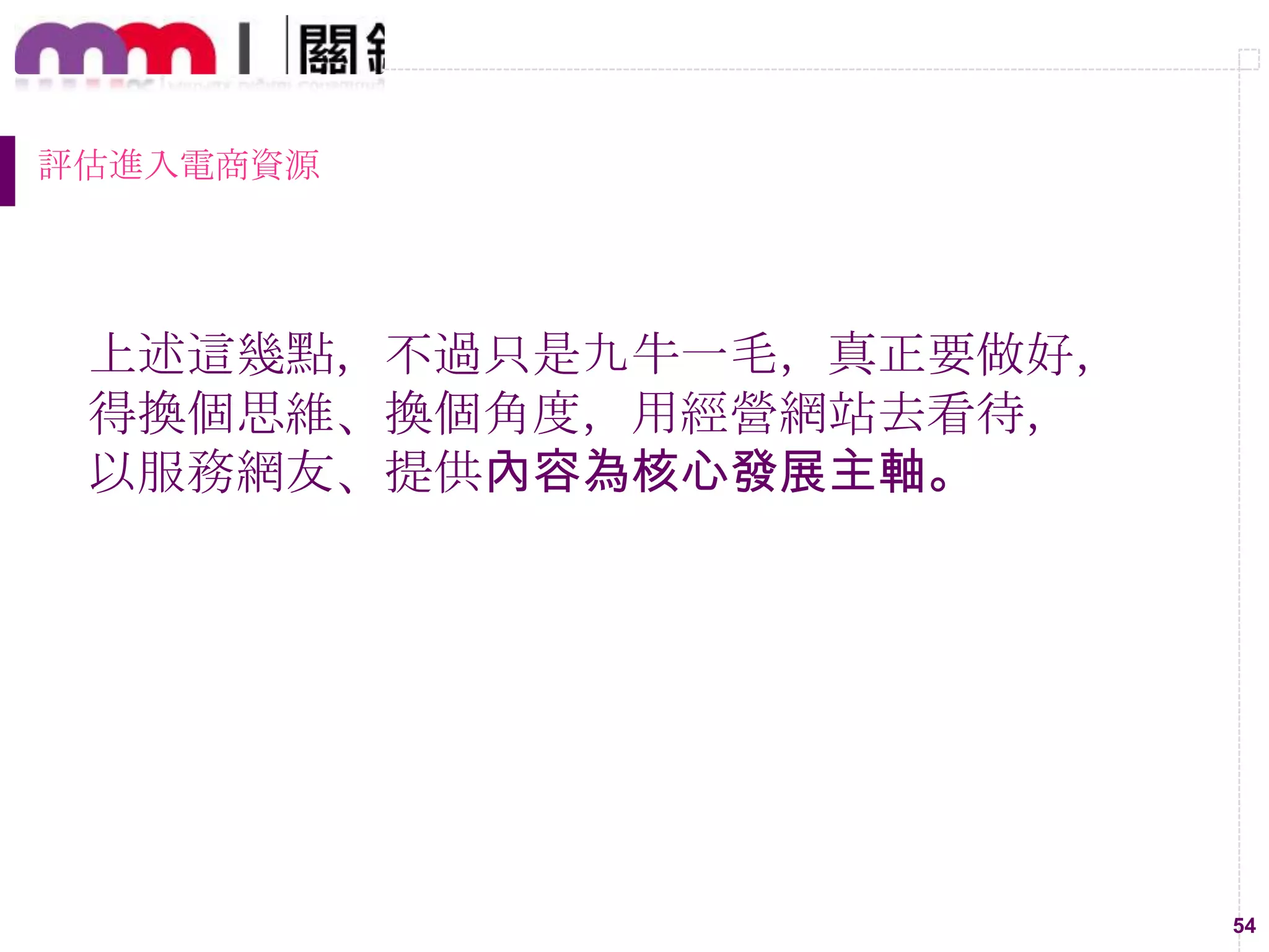 54
評估進入電商資源
上述這幾點，不過只是九牛一毛，真正要做好，
得換個思維、換個角度，用經營網站去看待，
以服務網友、提供內容為核心發展主軸。
 
