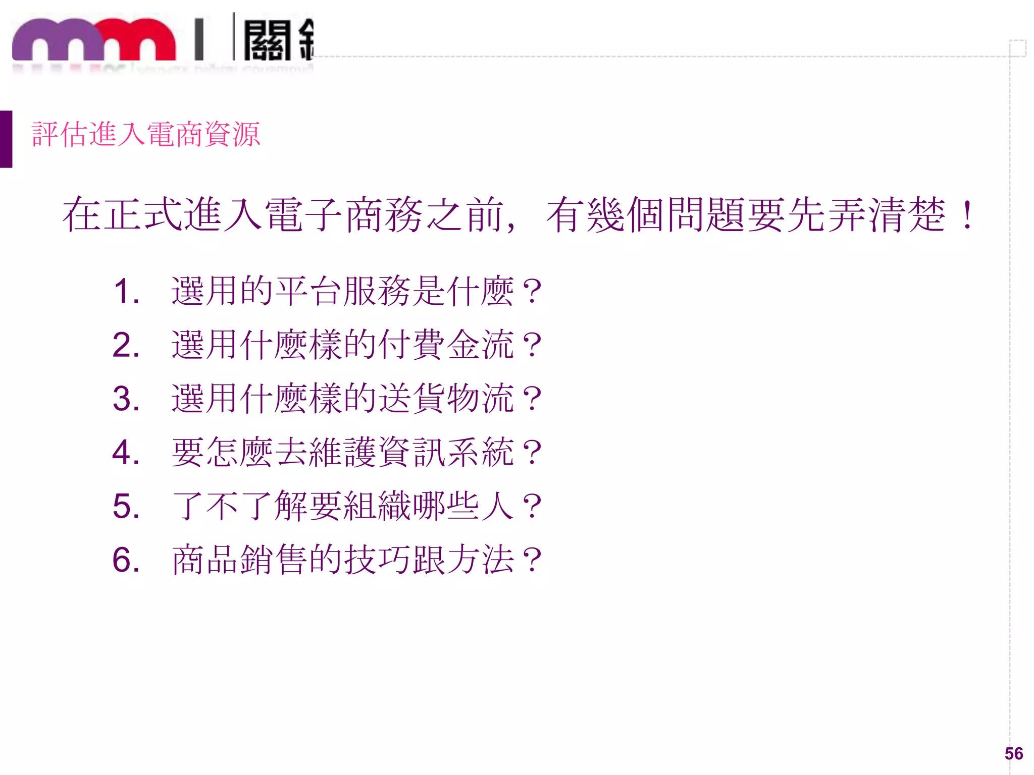56
評估進入電商資源
在正式進入電子商務之前，有幾個問題要先弄清楚！
1. 選用的平台服務是什麼？
2. 選用什麼樣的付費金流？
3. 選用什麼樣的送貨物流？
4. 要怎麼去維護資訊系統？
5. 了不了解要組織哪些人？
6. 商品銷售的技巧跟方法？
 