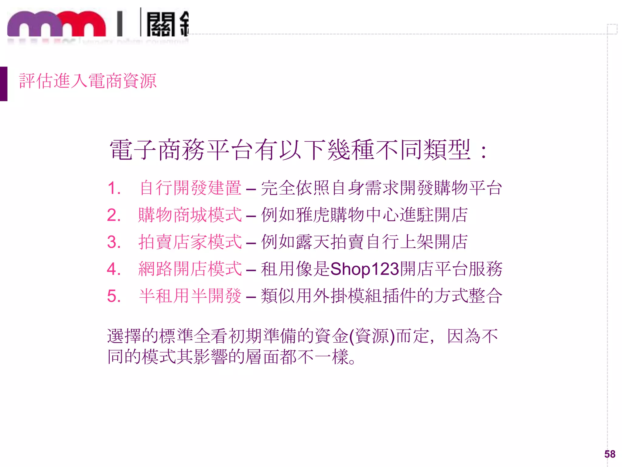 58
評估進入電商資源
電子商務平台有以下幾種不同類型：
1. 自行開發建置 – 完全依照自身需求開發購物平台
2. 購物商城模式 – 例如雅虎購物中心進駐開店
3. 拍賣店家模式 – 例如露天拍賣自行上架開店
4. 網路開店模式 – 租用像是Shop123開店平台服務
5. 半租用半開發 – 類似用外掛模組插件的方式整合
選擇的標準全看初期準備的資金(資源)而定，因為不
同的模式其影響的層面都不一樣。
 
