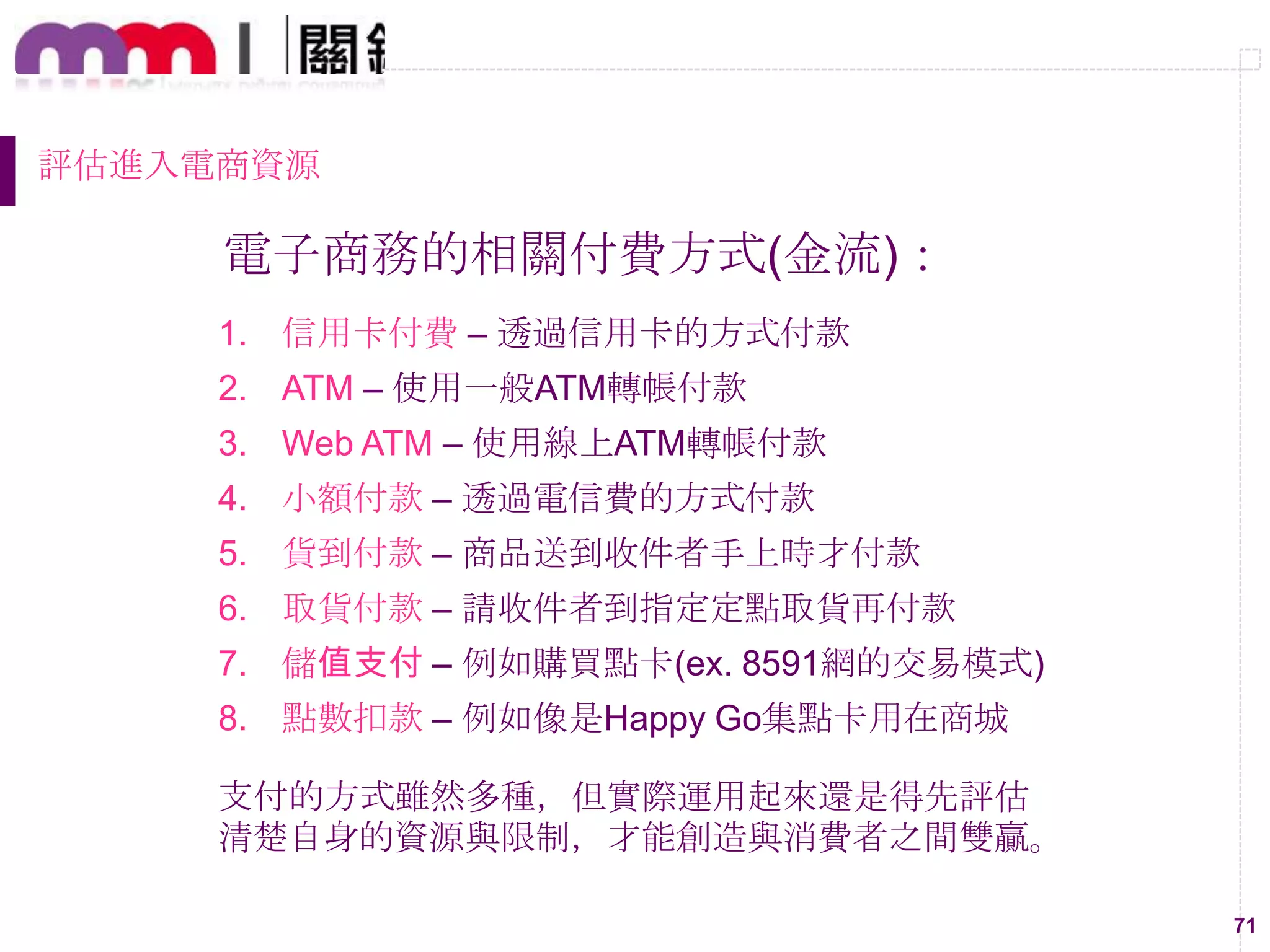 71
評估進入電商資源
電子商務的相關付費方式(金流)：
1. 信用卡付費 – 透過信用卡的方式付款
2. ATM – 使用一般ATM轉帳付款
3. Web ATM – 使用線上ATM轉帳付款
4. 小額付款 – 透過電信費的方式付款
5. 貨到付款 – 商品送到收件者手上時才付款
6. 取貨付款 – 請收件者到指定定點取貨再付款
7. 儲值支付 – 例如購買點卡(ex. 8591網的交易模式)
8. 點數扣款 – 例如像是Happy Go集點卡用在商城
支付的方式雖然多種，但實際運用起來還是得先評估
清楚自身的資源與限制，才能創造與消費者之間雙贏。
 