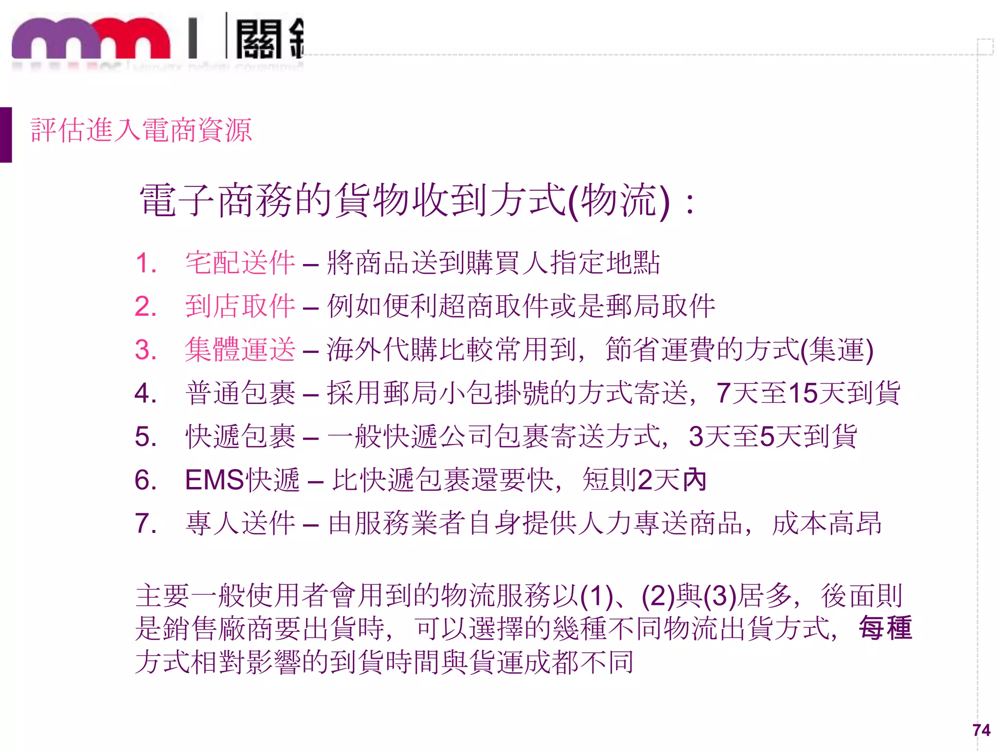 74
評估進入電商資源
電子商務的貨物收到方式(物流)：
1. 宅配送件 – 將商品送到購買人指定地點
2. 到店取件 – 例如便利超商取件或是郵局取件
3. 集體運送 – 海外代購比較常用到，節省運費的方式(集運)
4. 普通包裹 – 採用郵局小包掛號的方式寄送，7天至15天到貨
5. 快遞包裹 – 一般快遞公司包裹寄送方式，3天至5天到貨
6. EMS快遞 – 比快遞包裹還要快，短則2天內
7. 專人送件 – 由服務業者自身提供人力專送商品，成本高昂
主要一般使用者會用到的物流服務以(1)、(2)與(3)居多，後面則
是銷售廠商要出貨時，可以選擇的幾種不同物流出貨方式，每種
方式相對影響的到貨時間與貨運成都不同
 