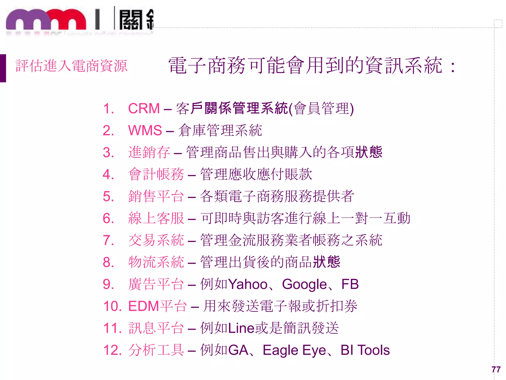 77
評估進入電商資源 電子商務可能會用到的資訊系統：
1. CRM – 客戶關係管理系統(會員管理)
2. WMS – 倉庫管理系統
3. 進銷存 – 管理商品售出與購入的各項狀態
4. 會計帳務 – 管理應收應付賬款
5. 銷售平台 – 各類電子商務服務提供者
6. 線上客服 – 可即時與訪客進行線上一對一互動
7. 交易系統 – 管理金流服務業者帳務之系統
8. 物流系統 – 管理出貨後的商品狀態
9. 廣告平台 – 例如Yahoo、Google、FB
10. EDM平台 – 用來發送電子報或折扣券
11. 訊息平台 – 例如Line或是簡訊發送
12. 分析工具 – 例如GA、Eagle Eye、BI Tools
 