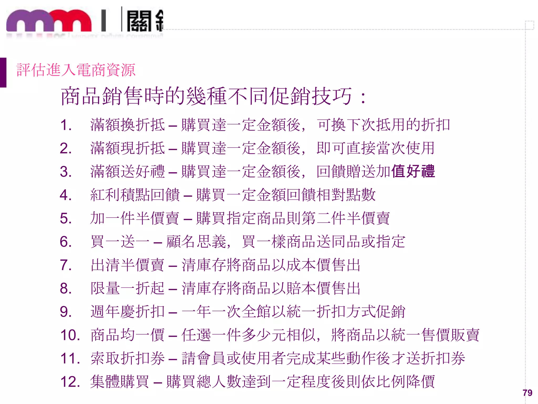 79
評估進入電商資源
商品銷售時的幾種不同促銷技巧：
1. 滿額換折抵 – 購買達一定金額後，可換下次抵用的折扣
2. 滿額現折抵 – 購買達一定金額後，即可直接當次使用
3. 滿額送好禮 – 購買達一定金額後，回饋贈送加值好禮
4. 紅利積點回饋 – 購買一定金額回饋相對點數
5. 加一件半價賣 – 購買指定商品則第二件半價賣
6. 買一送一 – 顧名思義，買一樣商品送同品或指定
7. 出清半價賣 – 清庫存將商品以成本價售出
8. 限量一折起 – 清庫存將商品以賠本價售出
9. 週年慶折扣 – 一年一次全館以統一折扣方式促銷
10. 商品均一價 – 任選一件多尐元相似，將商品以統一售價販賣
11. 索取折扣券 – 請會員或使用者完成某些動作後才送折扣券
12. 集體購買 – 購買總人數達到一定程度後則依比例降價
 