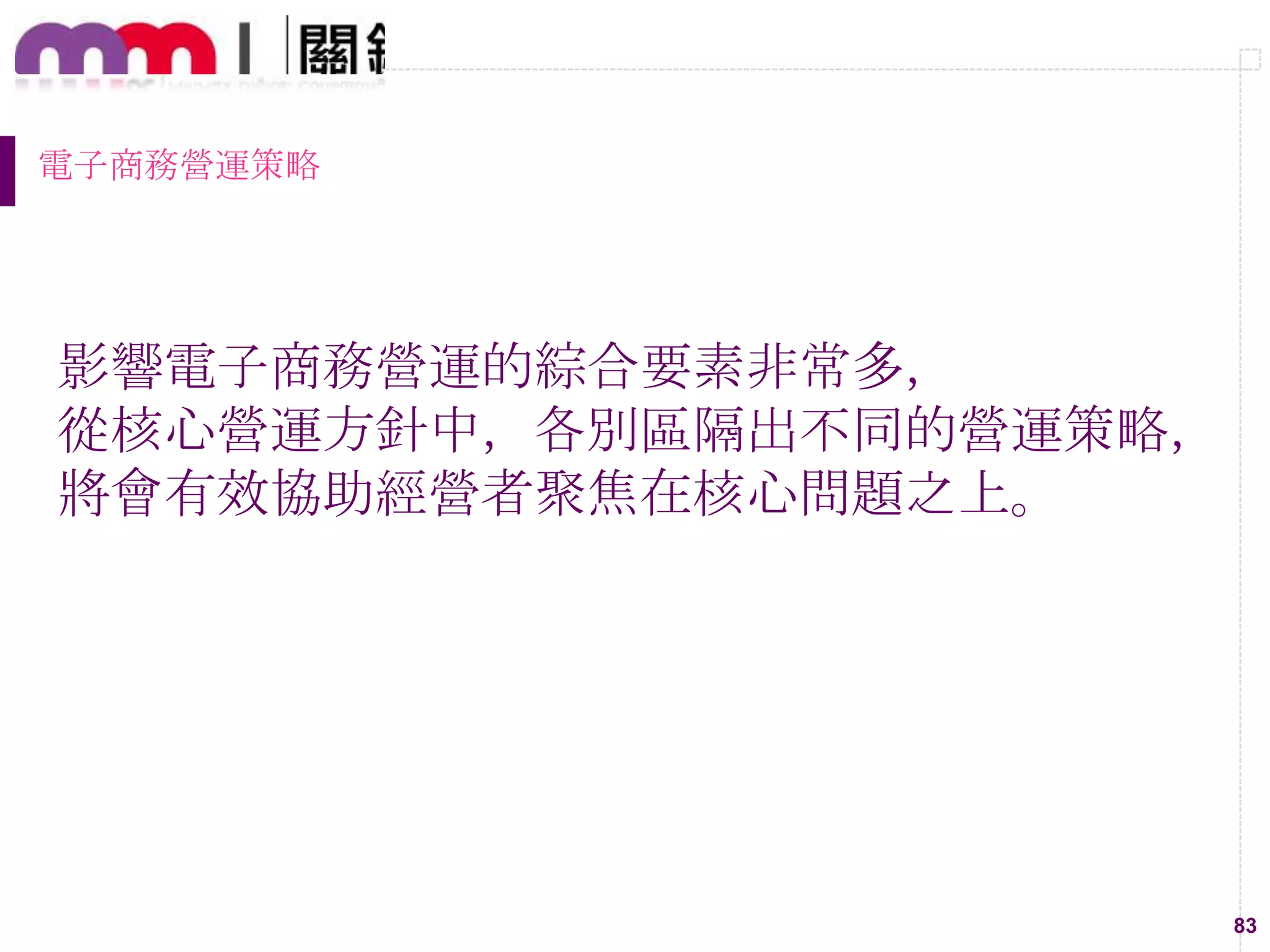 83
電子商務營運策略
影響電子商務營運的綜合要素非常多，
從核心營運方針中，各別區隔出不同的營運策略，
將會有效協助經營者聚焦在核心問題之上。
 