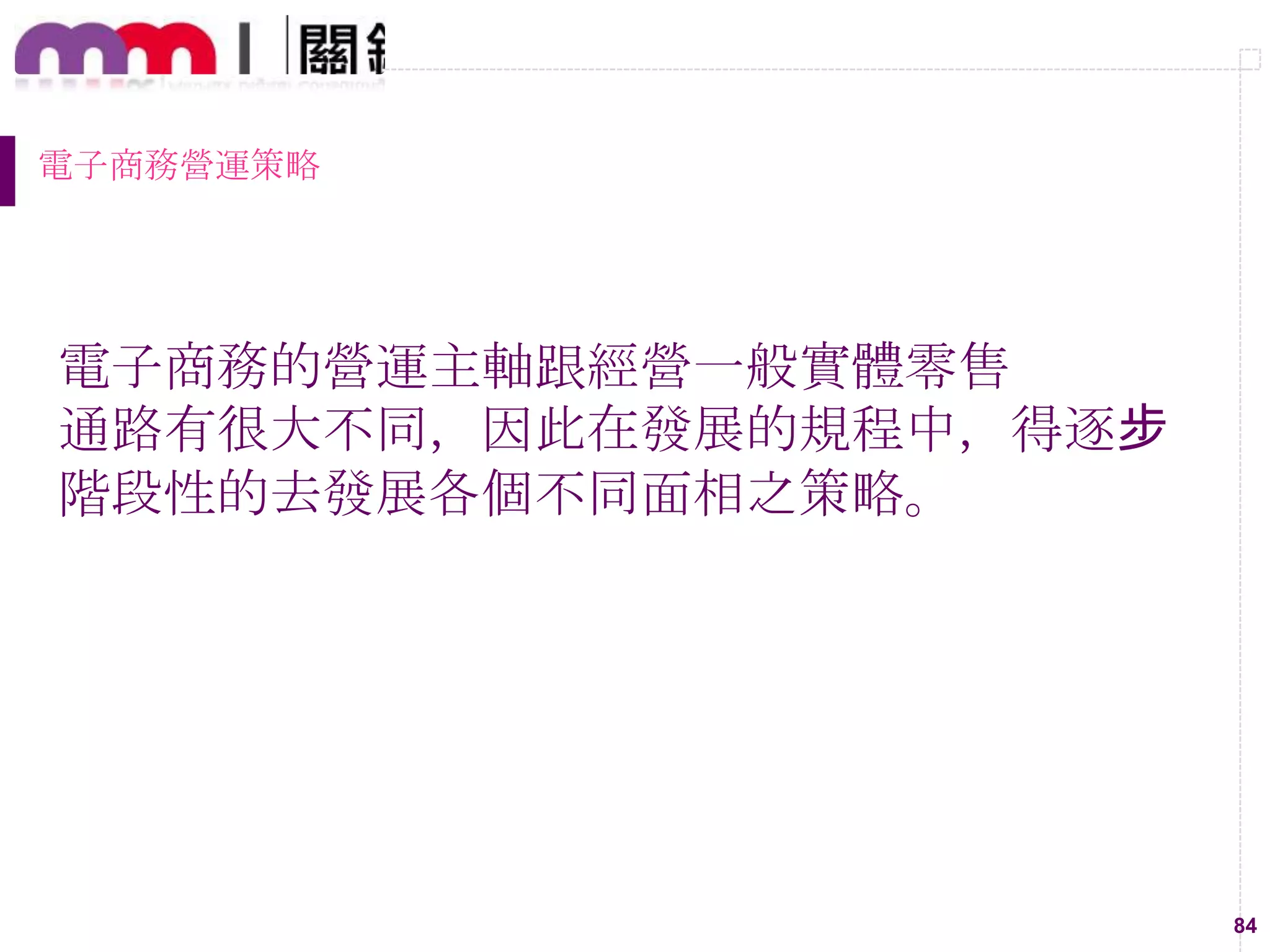 84
電子商務營運策略
電子商務的營運主軸跟經營一般實體零售
通路有很大不同，因此在發展的規程中，得逐步
階段性的去發展各個不同面相之策略。
 
