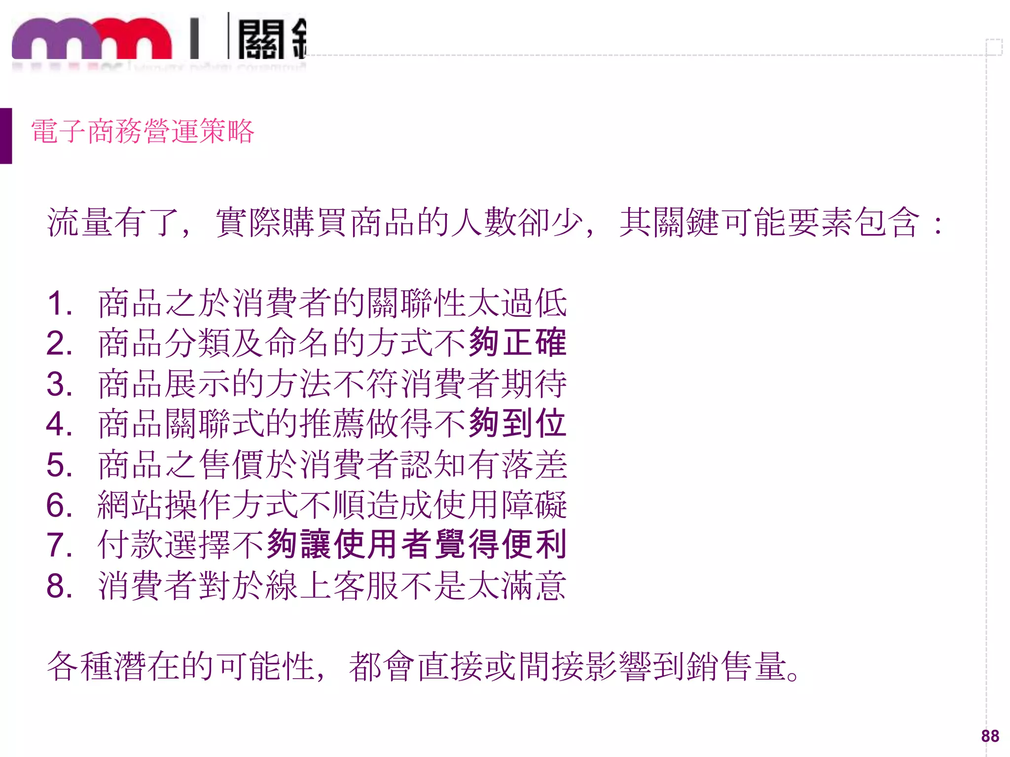 88
電子商務營運策略
流量有了，實際購買商品的人數卻尐，其關鍵可能要素包含：
1. 商品之於消費者的關聯性太過低
2. 商品分類及命名的方式不夠正確
3. 商品展示的方法不符消費者期待
4. 商品關聯式的推薦做得不夠到位
5. 商品之售價於消費者認知有落差
6. 網站操作方式不順造成使用障礙
7. 付款選擇不夠讓使用者覺得便利
8. 消費者對於線上客服不是太滿意
各種潛在的可能性，都會直接或間接影響到銷售量。
 