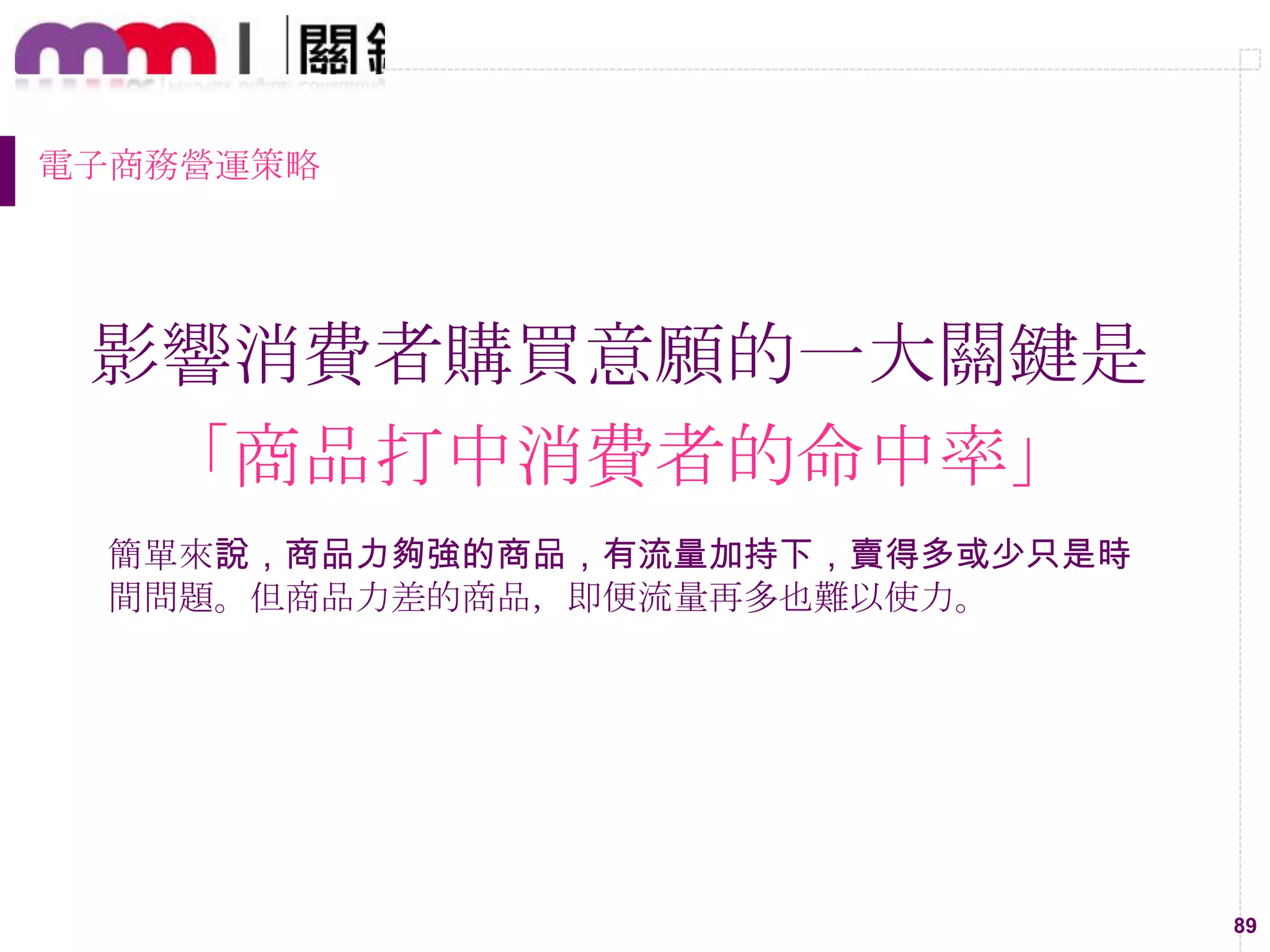 89
電子商務營運策略
影響消費者購買意願的一大關鍵是
「商品打中消費者的命中率」
簡單來說，商品力夠強的商品，有流量加持下，賣得多或少只是時
間問題。但商品力差的商品，即便流量再多也難以使力。
 