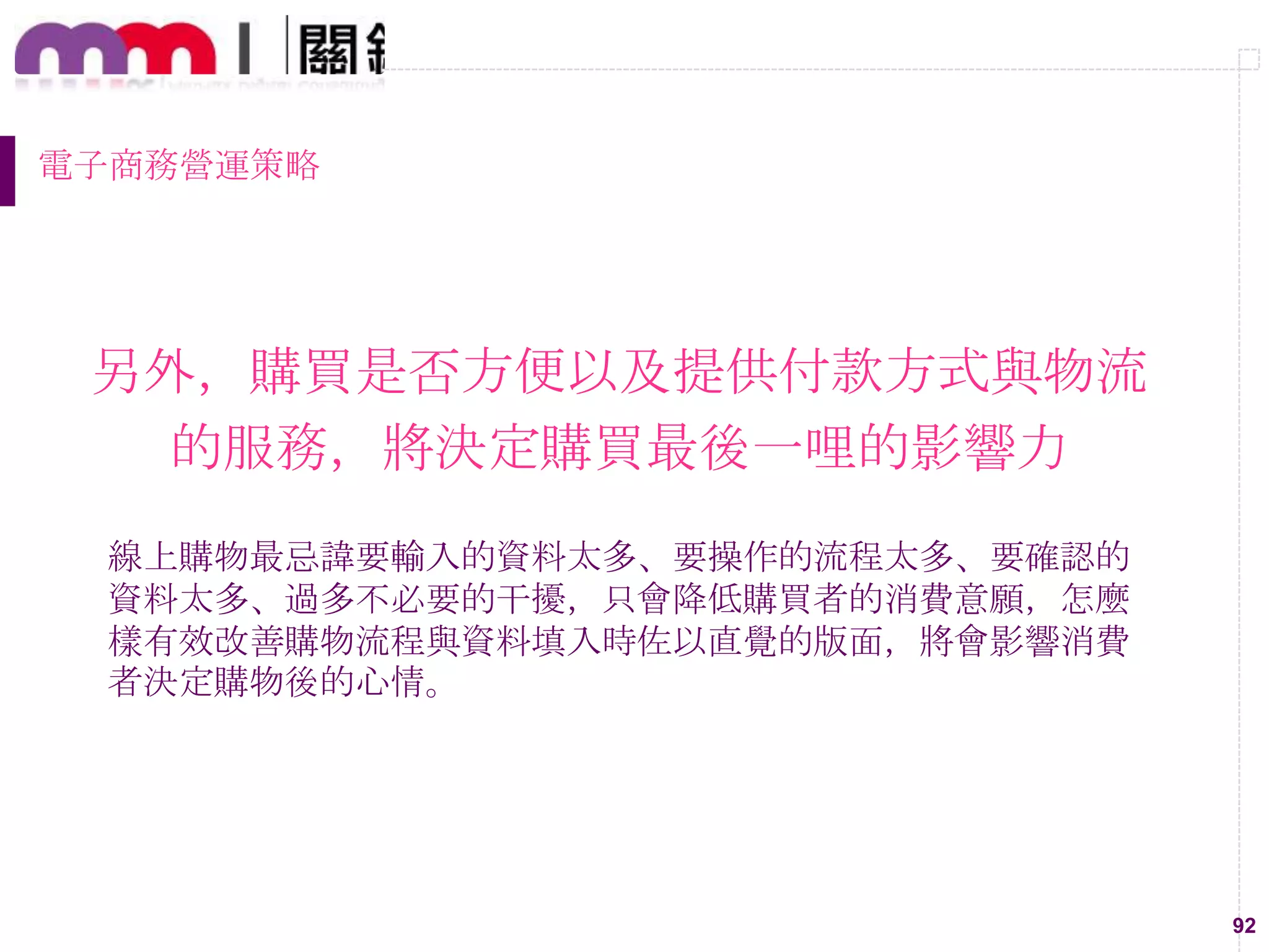 92
電子商務營運策略
另外，購買是否方便以及提供付款方式與物流
的服務，將決定購買最後一哩的影響力
線上購物最忌諱要輸入的資料太多、要操作的流程太多、要確認的
資料太多、過多不必要的干擾，只會降低購買者的消費意願，怎麼
樣有效改善購物流程與資料填入時佐以直覺的版面，將會影響消費
者決定購物後的心情。
 