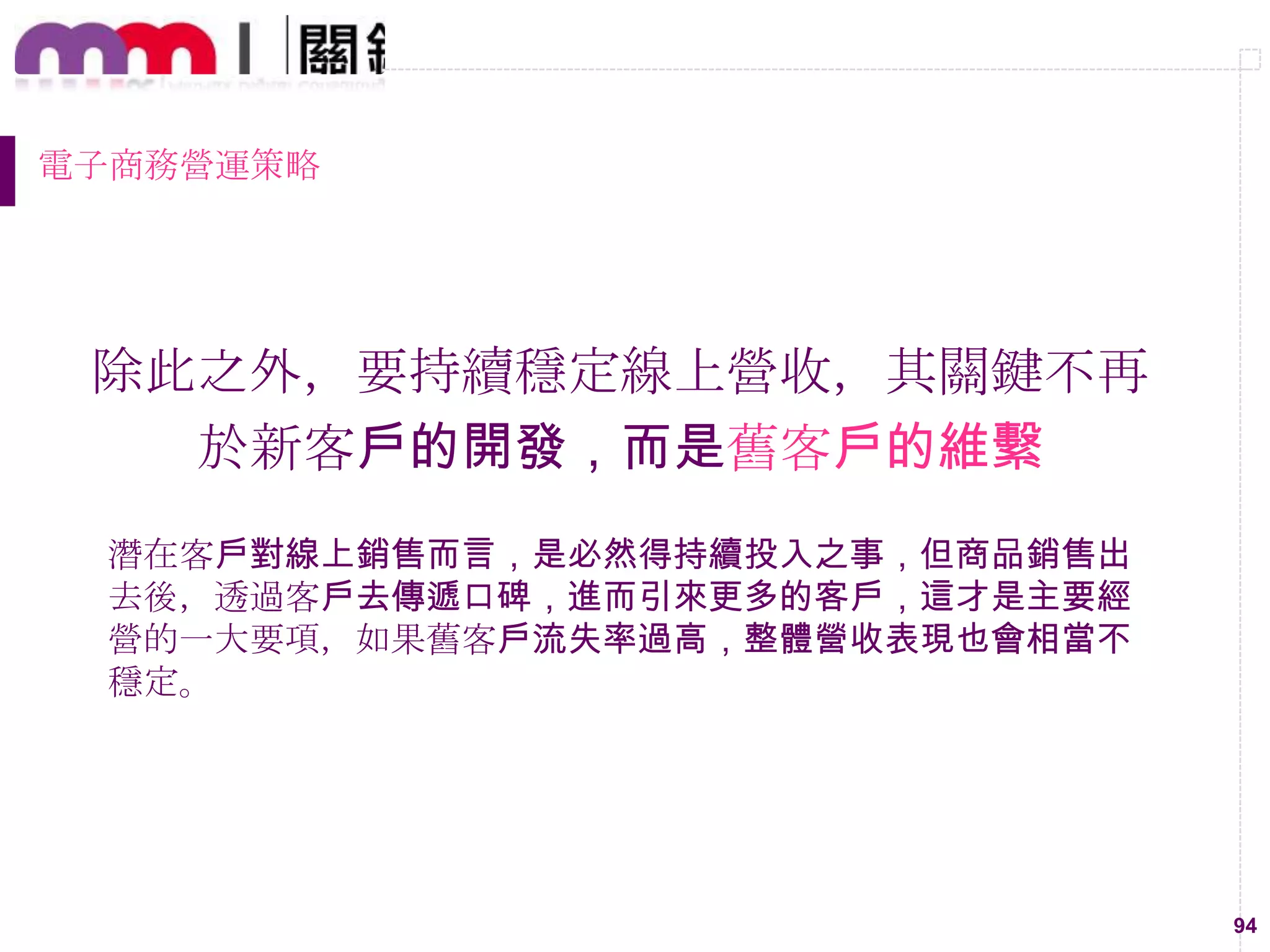 94
電子商務營運策略
除此之外，要持續穩定線上營收，其關鍵不再
於新客戶的開發，而是舊客戶的維繫
潛在客戶對線上銷售而言，是必然得持續投入之事，但商品銷售出
去後，透過客戶去傳遞口碑，進而引來更多的客戶，這才是主要經
營的一大要項，如果舊客戶流失率過高，整體營收表現也會相當不
穩定。
 