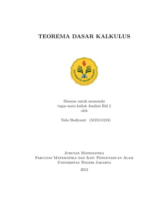 TEOREMA DASAR KALKULUS
Disusun untuk memenuhi
tugas mata kuliah Analisis Riil 2
oleh
Nida Shaﬁyanti (3125111218)
Jurusan Matematika
Fakultas Matematika dan Ilmu Pengetahuan Alam
Universitas Negeri Jakarta
2013
 