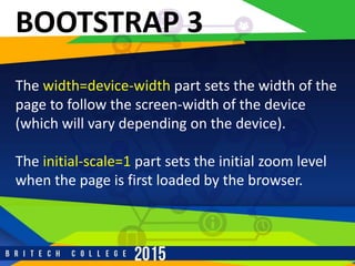 r
BOOTSTRAP 3
The width=device-width part sets the width of the
page to follow the screen-width of the device
(which will vary depending on the device).
The initial-scale=1 part sets the initial zoom level
when the page is first loaded by the browser.
 
