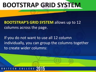 r
BOOTSTRAP GRID SYSTEM
BOOTSTRAP'S GRID SYSTEM allows up to 12
columns across the page.
If you do not want to use all 12 column
individually, you can group the columns together
to create wider columns:
 