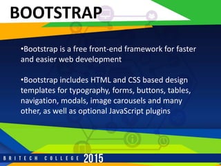 BOOTSTRAP
•Bootstrap is a free front-end framework for faster
and easier web development
•Bootstrap includes HTML and CSS based design
templates for typography, forms, buttons, tables,
navigation, modals, image carousels and many
other, as well as optional JavaScript plugins
 